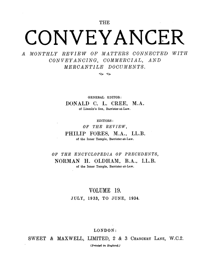 handle is hein.journals/convplr19 and id is 1 raw text is: THECONVEYANCERA MONTHLY REVIEW OF MATTERS CONNECTED WITHCONVEYANCING, COMMERCIAL, ANDMERCANTILE DOCUMENTS.GENERAL EDITOR:DONALD C. L. CREE, M.A.of Lincoln's Inn, Barrister-at-Law.EDITORS:OF THE REVIEW,PHILIP FORES, M.A., LL.B.of the Inner Temple, Barrister-at-Law.OF THE ENCYCLOPEDIA OF PRECEDENTS,NORMAN H. OLDHAM, B.A.. LL.B.of the Inner Temple, Barrister-at-Law.VOLUME 19.JULY, 1933, TO JUNE, 1934.LONDON:SWEET & MAXWELL, LIMITED, 2 & 3 CHANCERY LANE, W.C.2.(Printed in England.)