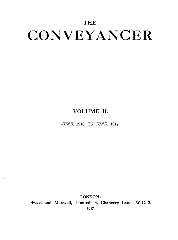 handle is hein.journals/convplr2 and id is 1 raw text is: THECONVEYANCERVOLUME II.JUNE, 1916, TO JUNE, 1917.LONDON:Sweet and Maxwell, Limited, 3, Chancery Lane, W.C. 2.1917.