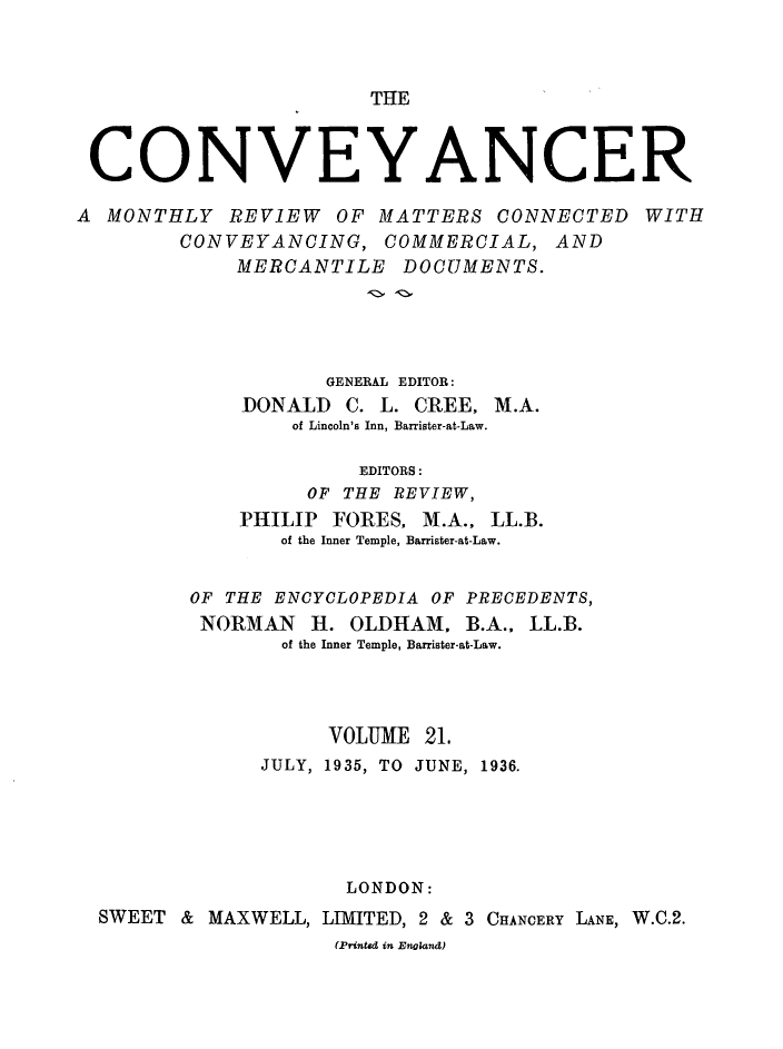 handle is hein.journals/convplr21 and id is 1 raw text is: THlECONVEYANCERA MONTHLY REVIEW OF MATTERS CONNECTED WITHCONVEYANCING, COMMERCIAL, ANDMERCANTILE DOCUMENTS.GENERAL EDITOR:DONALD C. L. CREE, M.A.of Lincoln's Inn, Barrister-at-Law.EDITORS:OF THE REVIEW,PHILIP FORES, M.A., LL.B.of the Inner Temple, Barrister-at-Law.OF THE ENCYCLOPEDIA OF PRECEDENTS,NORMAN H. OLDHAM, B.A., LL.B.of the Inner Temple, Barrister-at-Law.VOLUME 21.JULY, 1935, TO JUNE, 1936.LONDON:SWEET & MAXWELL, LIMITED, 2 & 3 CHANCERY LANE, W.C.2.(Printed in Enoland)