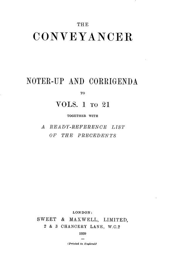 handle is hein.journals/convplr22 and id is 1 raw text is: THECONVEYANCERNOTER-UP AND CORRIGENDATOVOLS. 1To 21TOGETHER WITHA READY-REFERENCE LTSTOF THE PRECEDENTSLONDON:SWEET & MAXWELL, LIMITED,2 & 3 CHANCERY LANE, W.C.21939(Printed in Englandi