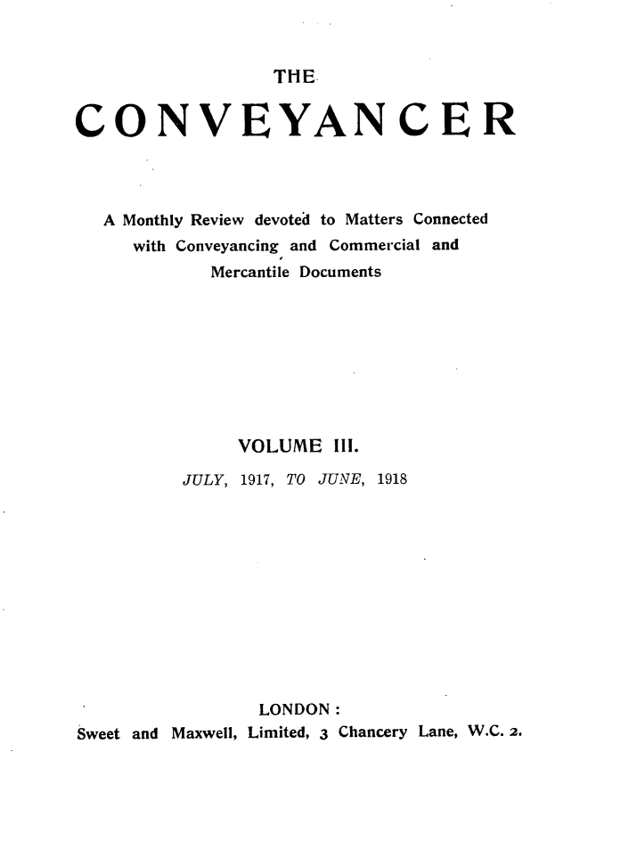 handle is hein.journals/convplr3 and id is 1 raw text is: THE.CONVEYANCERA Monthly Review devoted to Matters Connectedwith Conveyancing and Commercial andMercantile DocumentsVOLUME III.JULY, 1917, TO JUNE, 1918LONDON:Sweet and Maxwell, Limited, 3 Chancery Lane, W.C. 2.