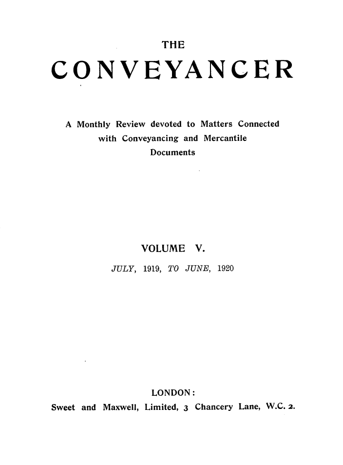 handle is hein.journals/convplr5 and id is 1 raw text is: THECONVEYANCERA Monthly Review devoted to Matters Connectedwith Conveyancing and MercantileDocumentsVOLUME V.JULY, 1919, TO JUNE, 1920LONDON:Sweet and Maxwell, Limited, 3 Chancery Lane, W.C. 2.