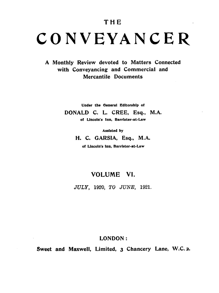 handle is hein.journals/convplr6 and id is 1 raw text is: THECONVEYANCERA Monthly Review devoted to Matters Connectedwith Conveyancing and Commercial andMercantile DocumentsUnder the General Editorship ofDONALD C. L. CREE, Esq., M.A.of Uncoln's Inn, Barrister-at-LawAssisted byH. C. GARSIA, Esq., M.A.of incoln's Inn, Barrister-at-LawVOLUME VI.JULY, 1920, TO JUNE, 1921.LONDON:Sweet and Maxwell, Limited, 3 Chancery Lane, W.C.2.