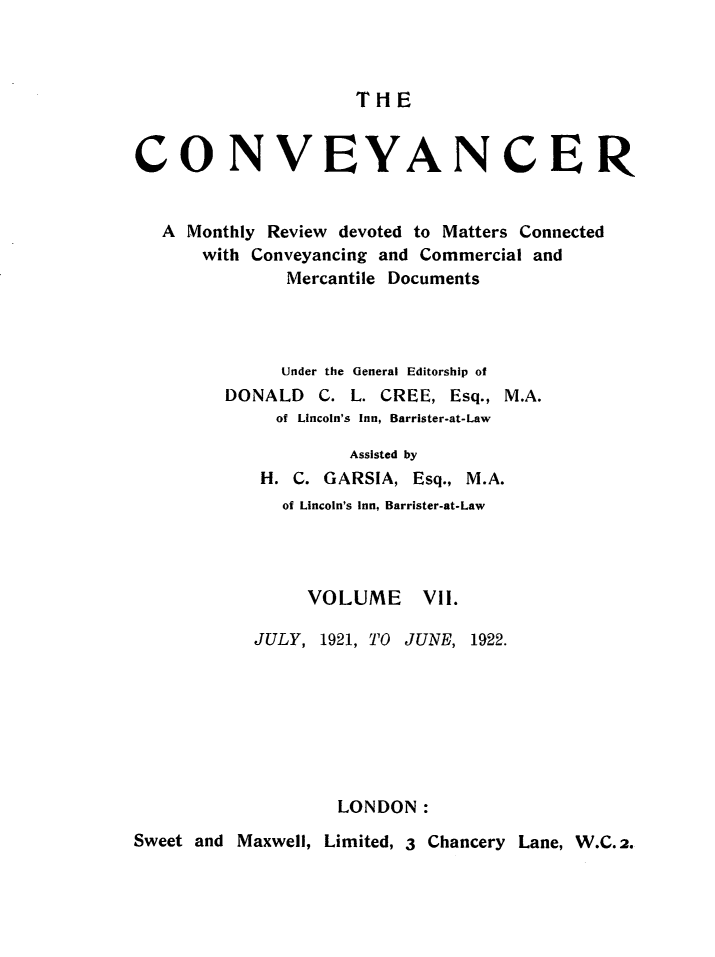 handle is hein.journals/convplr7 and id is 1 raw text is: T H ECONVEVANCERA Monthly Review devoted to Matters Connectedwith Conveyancing and Commercial andMercantile DocumentsUnder the General Editorship ofDONALD C. L. CREE, Esq., M.A.of Lincoln's Inn, Barrister-at-LawAssisted byH. C. GARSIA, Esq., M.A.of Lincoln's Inn, Barrister-at-LawVOLUME Vll.JULY, 1921, TO JUNE, 1922.LONDON:Sweet and Maxwell, Limited, 3 Chancery Lane, W.C.2.