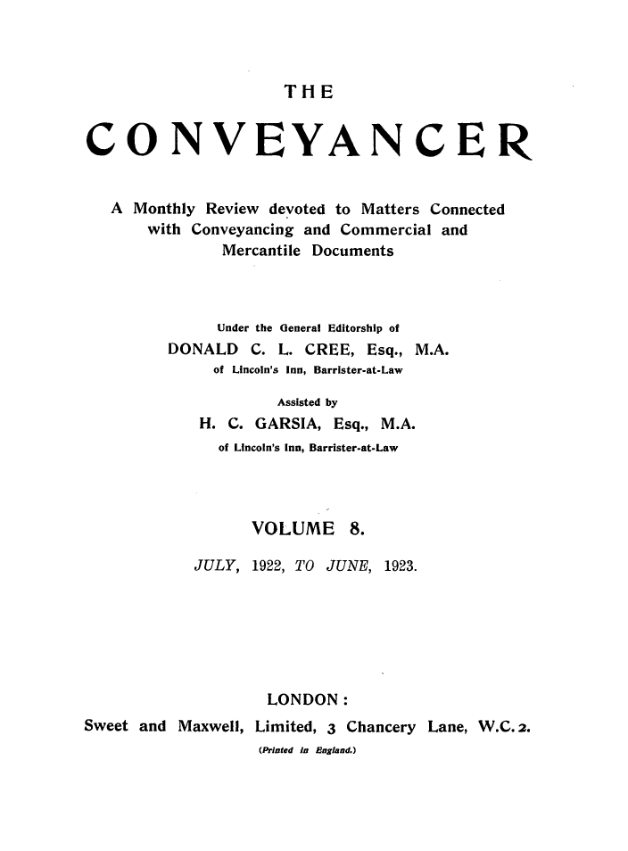 handle is hein.journals/convplr8 and id is 1 raw text is: TH ECONVEYANCERA Monthly Review devoted to Matters Connectedwith Conveyancing and Commercial andMercantile DocumentsUnder the General Editorship ofDONALD C. L. CREE, Esq., M.A.of Lincoln's Inn, Barrister-at-LawAssisted byH. C. GARSIA, Esq., M.A.of Lincoln's Inn, Barrister-at-LawVOLUME 8.JULY, 1922, TO JUNE, 1923.LONDON:Sweet and Maxwell, Limited, 3 Chancery Lane, W.C.2.(Printed in England.)