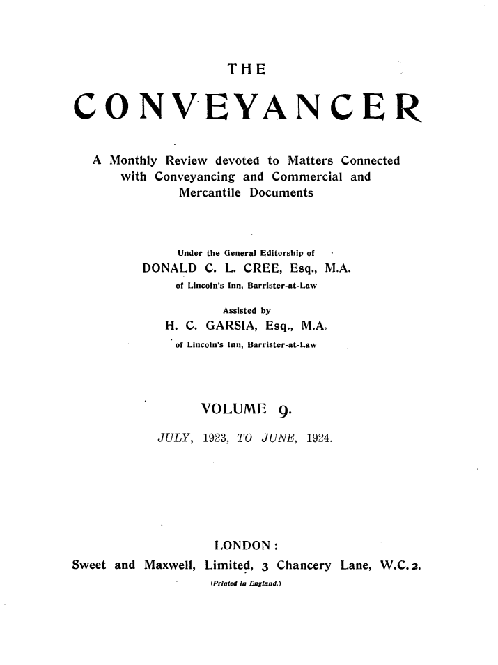 handle is hein.journals/convplr9 and id is 1 raw text is: TH ECONVIEYANCERA Monthly Review devoted to Matters Connectedwith Conveyancing and Commercial andMercantile DocumentsUnder the General Editorship ofDONALD C. L. CREE, Esq., M.A.of Lincoln's Inn, Barrister-at-LawAssisted byH. C. GARSIA, Esq., M.A.of Lincoln's Inn, Barrister-at-LawVOLUME 9.JULY, 1923, TO JUNE, 1924.LONDON:Sweet and Maxwell, Limited, 3 Chancery Lane, W.C.2.(Printed In England.)