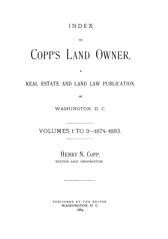 handle is hein.journals/coplndow10 and id is 1 raw text is: INDEX
TO
Copp's LAND OWNER,
A
REAL ESTATE AND LAND LAW PUBLICATION,
OF
WASHINGTON, D. C.

VOLUMES I TO 9--1874-1883.
HENRY N. Copp,
EDITOR AND PROPRIETOR.
PUBLISHED BY THE EDITOR.
WASHINGTON, D. C.
1884.


