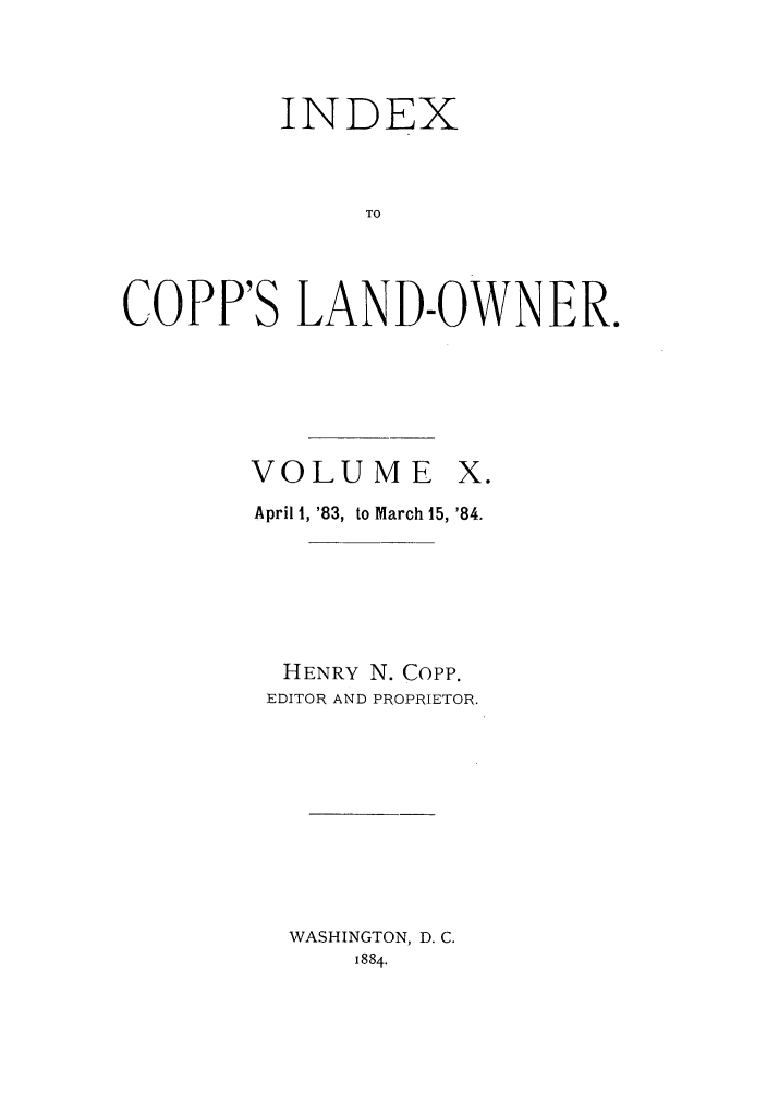 handle is hein.journals/coplndow12 and id is 1 raw text is: INDEX
TO
COPP'S LAND-OWNER.

VOLUME X.
April 1, '83, to March 15, '84.
HENRY N. Copp.
EDITOR AND PROPRIETOR.
WASHINGTON, D. C.
1884.


