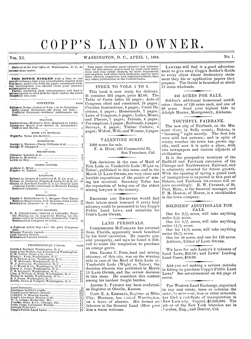 handle is hein.journals/coplndow13 and id is 1 raw text is: COPP'S LAND OWNER.
VOL. XI.         WASHINGTON, D. C., APRIL 1, 1884.  No. 1.

Washington, D. C., as

THIS NOTICE MARKED with a blue or red
pencil indicates that your subscription expires with
his issue, and if you wish the paper continued with-
out -interruption, you should remit your renewal
subscription at once.
Parties renewing their subscriptions will find it
advantageous to send $1.00 for their card in the Land
Directory one year.

CONTENTS.

PAGE I

Editorial Notes-Index to Vols. 1 to 9-Valentine
Scrip-Land Personals-40 Acres for Sale-
Youthful Fairbank-Soldiers' Additionals for
Sale ..................................................  1
rRACTICE.
Instructions-Moylan C. Fox-Englandvs. Libby. 2
Alexander Moore et a-Brown vs. Alexander-
CleWell and  Marsh .................................  3
MINES AND MINERALS.
Wight~ts. Tabor (On Review) .......................4
HOMESTEADS.
George G. Brewer-Thorp Williams et at .........4
George W. Sheppard ..........................5
PRIE-EMPTIONS.
Clarence  Larabee et at ..............................  5
Goyne  vs. M alhoney ..................................  6
Lewis vs. Hy      ................................  7
TIMBER CULTURE.
Andrew C. Milne .............................7
Hughes vs. Tapton ............................ 8
RAILROADS.
Talbert vs. Oregon & (alifornia R. R. Co. et at ....  9
Turner vs. Atchison, Topeka & Santa  F   R. 1. Co. 10
Shorey vs. Southern Pacific I. R. Co. Branch Line
-Central Pacific (Successor to Wtesaern Pacific)
Railroad  Company .................................  11
MISCELLANEOUS.
Estella J. Richardson-S. L. Bergan-Fort Thorn
Military ReerVaLiOlI, - New Mexico-John Lowe .   12
Rowland vs. Clenens-C. A. Lhnsusroin ............ 13
COUtRT DECISIONS.
U. S. Circuit Court, District of Colorado; Terri-
ble Mining Co. vs. AigenLine Mining Co-Su-
preme Court of Calit'ornai; Sacramento Valley
Reclanation Company vs. CooK ................... 1
A.National Arbor Day-Lo! the poor Congress-
m an  ................................................  15
Mineral Patcnts Issued ............................ 15
Cash Patents Issued .............................. l1
Homestead PatenLts Issued ...................... 16
PROFESSIONAL CARjj6.                PAGE
Curtis & Burdett, AVashinglon, D. C .............   I
Capt ohn M     lnan, Siji rancisco & Washington.
D. H. Talbot, Sioux City, Iowa .....................  I
Ellery C. Ford Washington, I). C ................   I
D. K. Sickels & Co., Washington. 1). C ..............  I
C. W. Holconb. Washington, D. C ..................  I
W. J. Jobnston. Washington, D. C ................  I
L. C. Walsh & Co., Washington, D. C ............. I
Henry N. Copp, Washington, D. C ...............     I
P. 11. Scymour, Washington, D. C..     ............ IV
Chas. & William  B. King, Wa'shington, D. C ...... IV
Walter H. Smith, Washington, D. C ............ IV
H. J. Frost, Washington, D. C ................... IV
Riddfe, Davis & Padgett, Washington, D. C ...... IV
Land Directory    ..............................Ii
Americai Setter's Guide ......................... III
Copps Land Owner-Bound .................. III
Copp's U. S. Mineral Lands ..........l
CoppbR American Mining Code ................11l
V. L. Griggs, Kirksville, Me ....................... IV
arestn, Ren & Co., Chicago, Ills ................. IV
John Cross, Liverpool, Florida .................... IV
Generpl Price List ................................ IV
Copp's Public Land Laws ................... IV

Entered at the Pest QOice at
second-class matter.

THis paper furnishes more valuable law informa-
tion for less money, and is read by nore land attor-
neys and real estate dealers, by more homestead,
pie emption, and other land claimants, and by more
mine owners, engineers, and superinten dents, than
any other publication in the United States.
INDEX TO VOLS. 1 TO 9.
This book is now ready for delivery.
It contains 203 pages, price $2.00. The
Table of Cases takes 52 pages; Acts of
Cong-ress cited and construed, 10 pages;
Circtlar Instructions, 4 pages; Court De-
cisions, 3 pages; Homesteads, 7 pages;
Laws of Congress, 5 pages ; Lodes, Mines,
and Placers, 7 pages; Patents, 4 pages;
Pre-emptions, 5 pages; Railroads, 4 pages;
Surveys, 6 pages; Timber Culture, 4
pages; Widow, Wife, and Woman, 2 pages.
VALENTINE SCRIP.
1000 acres for sale.
F. A. HYDE, 623 Commercial St,
San Francisco, Cal.
THE decisions ifi the case of Maid of
Erin Lode vs. Vanderbilt Lode (Wigit vs.
Tabor), published in this issue, and in the
March 15 LAND OWNER, are very clear and
forcible expositions of the points of min-
ing law involved. Secretary Teller has
the reputation of being one of the ablest
mining lawyers in the country.
REGISTERS AND RECEIVERS would find
their labors much lessened if every land
attorney could be persuaded to buy Copp's
Public Land Laws, and subscribe for
Copp's LAND OWNER.
LAND PERSONALS.
COMMISSIONER MCFARLAND has returned
from  Florida, apparently luch benefited
by his brief excursion. He reports gen-
eral prosperity, and says he found it diili-
cult, to rsis t the tenuttation to nilrehase

an orange grove.                        WE have for sale Lester's 2 volumes of
GEN. ELLERY C. FORD, land and mining Land Laws, $12.50; and Lewis' Leading
attorney, of this city, was on the winning Land Cases, $10.00.
side in case of the Maid of Erin Lode vs.
Vanderbilt Lode (Wight vs. Tabor), the  ARE you not making a serious mistake
decision wherein was published in March in fitling to purchase Copp's Public Land
15 LAND OWNER, and the review decision Laws? See advertisement on 4th page of
in this issue. He considers this contest cover.
among his hardest fought battles.
ALONzo L. PATCmN has been confirmed   Tit Western Land Exchange, organized
as Register at Oberlin, Kansas.       to buy real estate, lease or colonize the
CAPT. E. A. KREIDLE't, Rgistel' at Miles samo, to mino coal, iron or other minerals,
City, Montana, has - sitcd Wasliutm, has t.lel a c2rtficate of incorporation in
on a leave of absence. His former co- New Y orli city. Capital, $2,000,000. The
laborers in the General Land Off-ce Lave ot.hcs of the New York branches are in
him a warm welcome.                   London, Eng., and Denver, Col.

LAWYERS will find it a good advertise-
ment to give away Copp's Settler's Guide
to every client whose declaratory state-
nlent they file or application papers they
prepare. The Guide is furnished at about
17 cents wholesale.
440 ACRES FOR SALE.
Soldier's additional homestead certifi-
cates : three of 120 acres each, and one of
80 acres.  Send your highest bids to
Adolph Munter, Montgomery, Alabama.
YOUTIIFUL FAIRBANK.
The new city of Fairbank, on the Mis-
souri river, in Sully county, Dakota, is
 booming  right merrily. The first lots
were sold last autumn; and in spite of
wintry weather the town has grown rap-
idly, until now it is quite a place, with
two newspapers and various adjuncts of
civilization.
It is the prospective terminus of the
Redfield and Fairbank extension of the
Chicago and Northwestern Railroad, and
is adnirably situated for future growth.
With the opelling of spring a grand rush
of immigration is expected in this part of
Dakota, and Fairbank lot-owners will re-
joice accordingly. 1. W. Cavanah, of St.
Paul, Minn., is the financial nanager, and
F. M. Heaton, of Huron, is a stockholder
in the town colpany.
SOLDIERS' ADDITIONALS FOR
SALE.
One for 2T1,%0- acres, will take anything
under 56 acres.
One for 5,%% acres, will take, anything
under 11 0 acres.
One for 14-2U0- acres, will take anything
under 28 15 acres.
One for 40 acres, and one for 120 acres.
Address, Editor of LAND OWNER.


