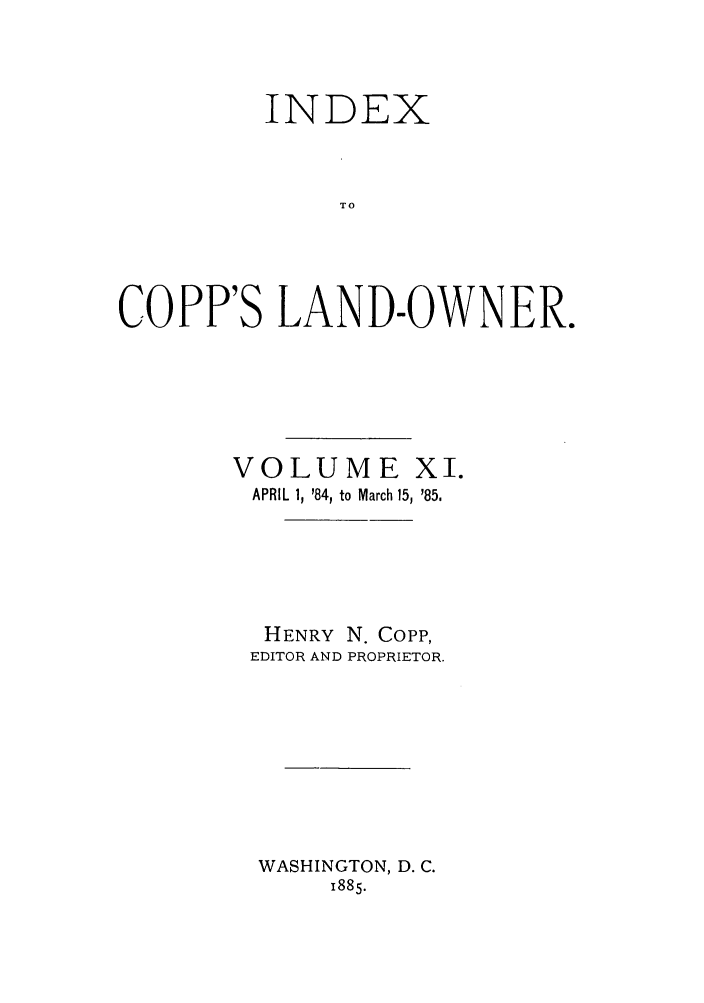 handle is hein.journals/coplndow14 and id is 1 raw text is: INDEX
TO
COPP'S LAND-OWNER.

VOLUME XI.
APRIL 1, '84, to March 15, '85.
HENRY N. Copp,
EDITOR AND PROPRIETOR.
WASHINGTON, D. C.
1885.


