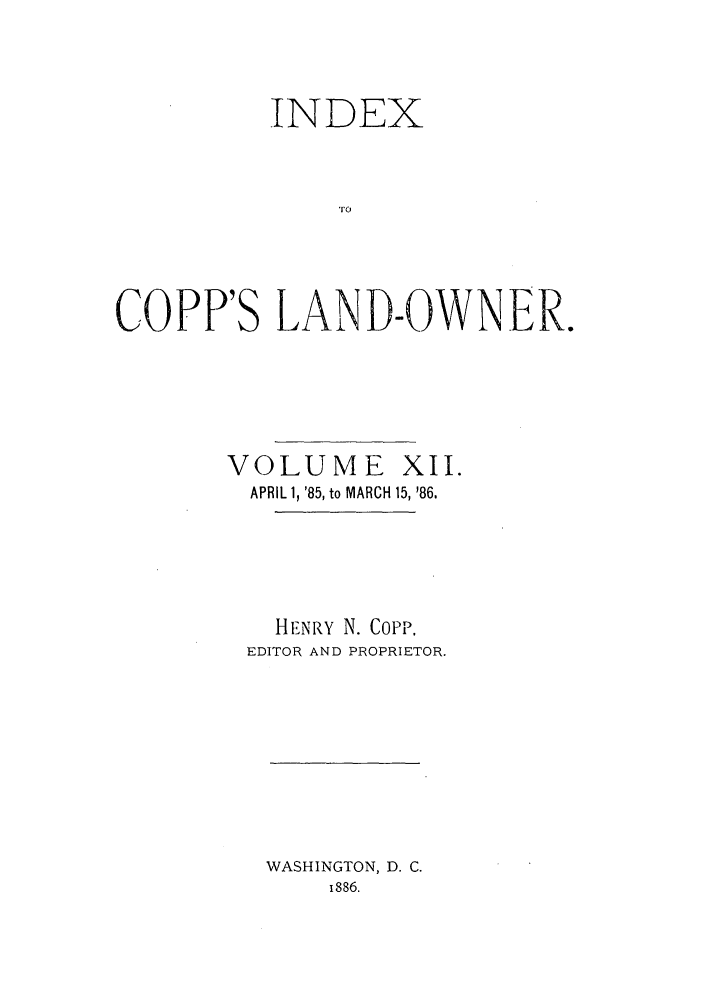 handle is hein.journals/coplndow16 and id is 1 raw text is: INDEX
LO
COPP'S LAND-OWNER.

VOLUME XII.
APRIL 1, '85, to MARCH 15, '86.
HENRY N. CoPp,
EDITOR AND PROPRIETOR.

WASHINGTON, D. C.
i886.


