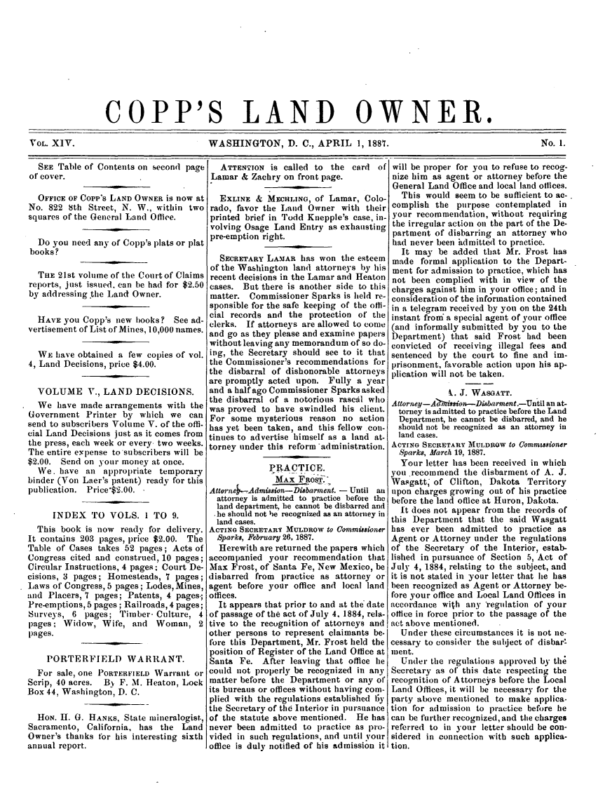 handle is hein.journals/coplndow18 and id is 1 raw text is: COPP'S LAND OWNER.
VOL. XIV.          WASHINGTON, D. C., APRIL 1, 1887.  No. 1.

SEE Table of Contents on second page
of cover.
OFFICE OF Copp's LAND OWNER is now at
No. 822 8th Street, N. W., within two
squares of the General Land Office.
Do you need any of Copp's plats or plat
books?
THE 21st volume of the Court of Claims
reports, just issued. can be had for $2.50
by addressing .the Land Owner.
HAVE you Copp's new books? See ad-
vertisement of List of Mines, 10,000 names.
WE have obtained a few copies of vol.
4, Land Decisions, price $4.00.
VOLUME V., LAND DECISIONS.
We have made arrangements with the
Government Printer by which we can
send to subscribers Volume V. of the offi-
cial Land Decisions just as it comes from
the press, each week or every two weeks.
The entire expense to subscribers will be
$2.00. Send on )-our money at once.
We. have an al)propriate temporary
binder (Von Laer's patent) ready for this
publication. Price'$2.00.
INDEX TO VOLS. 1 TO 9.
This book is now ready for delivery.
It contains 203 pages, price $2.00. The
Table of Cases takes 52 pages; Acts of
Congress cited and construed, 10 pages;
Circular Instructions, 4 pages; Court De-
cisions, 3 pages; Homesteads, 7 pages;
Laws of Congress, 5 pages; Lodes, Mines,
and Placers, 7 pages; Patents, 4 pages.;
Pre-emptions, 5 pages; Railroads, 4 pages;
Surveys, 6 pages; Timber- Culture, 4
pages; Widow, Wife, and Woman, 2
pages.
PORTERFIELD WARRANT.
For sale, one PORTERFIELD Warrant or
Scrip, 40 acres. Bv F. M. Heaton, Lock
Box 44, Washington, D. C.
HON. H. G. HANKS, State mineralogist,
Sacramento, California, has the Land
Owner's thanks for his interesting sixth
annual report.

ATTENTION is called to the card of
Lamar & Zachry on front page.
EXLINE & MECHLINO, of Lamar, Colo-
rado, favor the Land Owner with their
printed brief in Todd Knepple's case, in-
volving Osage Land Entry as exhausting
pre-emption right.
SECRETARY LAMAR has won the esteem
of the Washington land attorneys by his
recent decisions in the Lamar and Heaton
cases. But there is another side to this
matter. Commissioner Sparks is held re-
sponsible for the safe keeping of the offi-
cial records and the protection of the
clerks. If attorneys are allowed to come
and go as they please and examine papers
without leaving any memorandum of so do-
ing, the Secretary should see to it that
the Commissioner's recommendations for
the disbarral of dishonorable attorneys
are promptly acted upon. Fully a year
and a half ago Commissioner Sparks asked
the disbarral of a notorious rascal who
was proved to have swindled his client.
For some mysterious reason no action
has yet been taken, and this fellow con-
tinues to advertise himself as a land at-
torney under this reform administration.
PRACTICE.
MAX FaOS
Attorne --Admission-Dibarment. - Until an
attorney is admitted to practice before the
land department, he cannot be disbarred and
.he should not be recognized as an attorney in
land cases.
ACTING SECRETARY MULDROW to Commissioner
Sparks, February 26, 1887.
Herewith are returned the papers which
accompanied your recommendation that
Max Frost, of Santa Fe, New Mexico, be
disbarred from practice as attorney or
agent before your office and local land
offices.
It appears that prior to and at the* date
of passage of the act of July 4, 1884, rela-
tive to the recognition of attorneys and
other persons to represent claimants be-
fore this Department, Mr. Frost held the
position of Register of the Land Office at
Santa Fe. After leaving that office he
could not properly be recognized in any
matter before the Department or any of
its bureaus or offices without having com-
plied with the regulations established lty
the Secretary of the Interior in pursuance
of the statute above mentioned. He has
never been admitted to practice as pro-
vided in such regulations, and until your
office is duly notified of his admission it

will be proper for you to refuse to recog-
nize him as agent or attorney before the
General Land Office and local land oflices.
This would seem to be sufficient to ac-.
complish the purpose contemplated in
your recommendation, without requiring
the irregular action on the part of the De-
partment of disbarring an attorney who
had never been admitted to practice.
It may be added that Mr. Frost has
made formal application to the Depart-
ment for admission to practice, which has
not been complied with in view of the
charges against him in your office; and in
consideration of the information contained
in a telegram received by you on the 24th
instant from a special agent of your office
(and informally submitted by you to the
Department) that said Frost had been
convicted of receiving illegal fees and
sentenced by the court to fine and im-
prisonment, favorable action upon his ap-
plication will not be taken.
t. J. WASGATT.
Attorney-A' is o---Disbarment.-Until an at-
torney is admitted to practice before the Land
Department, he cannot be disbarred, and he
should not be recognized as an attorney in
land cases.
ACTING SECRETARY MULDROW tO Commzssioner
Sparks, March 19, 1887.
Your letter has been received in which
you recommend the disbarment of A. J.
Wasgatt; of Clifton, Dakota Territory
upon charges growing out of his practice
before the land office at Huron, Dakota.
It does not appear from the records of
this Department that the said Wasgatt
has ever been admitted to practice as
Agent or Attorney under the regulations
of the Secretary of the Interior, estab-
lished in pursuance of Section 5, Act of
July 4, 1884, relating to the subject, and
it is not stated in your letter that lie has
been recognized as Agent or Attorney be-
fore your office and Local Land Offices in
accordance with any 'regulation of your
office in force prior to the passage of the
act above mentioned.
Under these circumstances it is not ne-
cessary to consider the subject of disbar!
ment.
Under the regulations approved by the
Secretary as of this date respecting the
recognition of Attorneys before the Local
Land Offices, it will be necessary for the
party above mentioned to make applica-
tion for admission to practice before he
can be further recognized, and the charges
referred to in your letter should be con-
sidered in connection with such applica-
tion.


