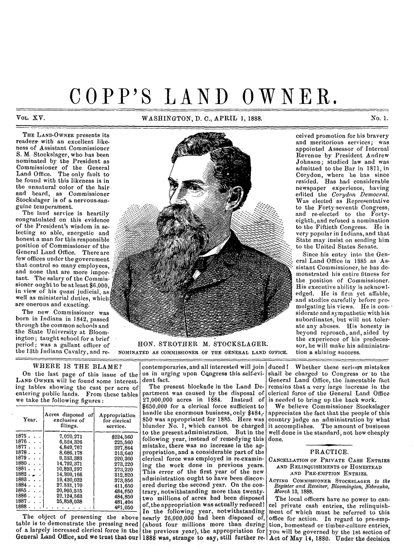 handle is hein.journals/coplndow19 and id is 1 raw text is: COPP'S LAND OWNER.
VOL. XV.           WASHINGTON, D. C., APRIL 1, 1888.   No. 1.

THE LAND-OWNER presents its
readers- with an excellent like-
ness of Assistant Commissioner
S. M. Stockslager, who has been
nominated by the President as
Commissioner of the General
Land Office. The only fault to
be found with this likeness is in
the unnatural color of the hair
and beard, as Commissioner
Stockslager is of a nervous-san-
guine temperament.
The land service is heartily
congratulated on this evidence
of the President's wisdom in se-
lecting so able, energetic and
honest a man for this responsible
position of Commissioner of the
General Land Office. There are
few offices under the government
that control so many employees,
and none that are more impor-
taut. The salary of the Commis-
sioner ought to be at least $6,000,
in view of his quasi judicial, as
well as ministerial duties, whichf
are onerous and exacting.
The new Commissioner was
born in Indiana in 1842, passed
through the common schools and
the State University at Bloom-
ington; taught school for a brief
period; was a gallant officer of
the 13th Indiana Cavalry, and re.

HON. STROTHER M. STOCKSLAGER.
NOMINATED AS COMMISSIONER OF THE GENERAL LAND OFFICE.

ceived promotion for his bravery
and meritorious services; was
appointed Assessor of Internal
Revenue by President Andrew
Johnson; studied law and was
admitted to the Bar in 1871, in
Corydon, where lie has since
resided. Has had considerable
newspaper experience, having
edited the Corydon Democrat.
Was elected as Representative
to the Forty-seventh Congress,
and re-elected  to the Forty-
eighth, and refused a nomination
to the Fiftieth Congress. He is
very popular in Indiana, and that
State may insist on sending him
to the United States Senate.
Since his entry into the Gen-
eral Land Office in 1885 as As-
sistant Commissioner, he has de-
monstrated his entire fitness for
the position of Commissioner.
His executive ability is acknowl-
edged. He is firm yet affable,
and studies carefully before pro-
mulgating his views. He is con-
siderate and sympathetic with his
subordinates, but will not toler-
ate any abuses. His honesty is
beyond reproach, and, aided by
the experience of his predeces-
sor, he will make his administra-
tion a shining success.

WHERE IS THE BLAME?
On the last page of this issue of the
LAND OWNER will be found some interest-
ing tables showing the cast per acre of
entering public lands. From these tables
we take the following figures:
Acres disposed of Appropriation
Year.     exclusive of     for clerical
filings,        service.
1875 .         7,070,271         $224,560
1876 .         6,524,326          225,560
1877 .         4,849,767         227,864
1878 .         8,686,178          213,640
1879.          9,333,383         220,360
1880.         14,792,371         273, 220
1881.         10,893,097         273,220
1882 -        14,309,166         312,820
1883 .        19,430,032         373,856
1884..        27.531,170         411,650
1885          20,995,515         484,850
1886 .        22,124, 563        484,850
1887 .        25,858,038         481,406
1888. ...  ......... .           481,050
The object of presenting     the above
table is to demonstrate the pressing need
of a largely increased clerical force in the
General Land Office, and we trust that Our

contemporaries, and all interested will join
us in urging upon Congress this self-evi-
dent fact.
The present blockade in the Land De-
partment was caused by the disposal of
27,000,000 acres in 1884.  Instead of
$650,000 for a clerical force sufficient to
handle the enormous business, only $484,.
850 was appropriated for 1885. Here was
blunder No. 1, which cannot be charged
to the present administration. But in the
following year, instead of remedying this
mistake, there was no increase in the ap-
propriation, and a considerable part of the
clerical force was employed in re-examin-
ing the work done in previous years.
This error of the first year of the new
administration ought to have been discov-
ered during the second year. On the con-
trary, notwithstanding more than twenty-
two millions of acres had been disposed
of, the appropriation was actually reduced !
In the following year, notwithstanding
nearly 26,000,000 had been disposed of,
(about four millions more than during
the previous year), the appropriation for
1888 was, strange to say, still further re-

ducedI Whether these serious mistakes
shall be charged to Congress or to the
General Land Office, the lamentable fact
remains that a very large increase in the
clerical force of the General Land Office
is needed to bring up the back work.
We believe Commissioner Stockslager
appreciates the fact that the people of this
country judge an administration by what
it accomplishes. The amount of business
well done is the standard, not how cheaply
done.
PRACTICE.
CANCELLATION OF PRIVATE CASH ENTRIES
AND RELINQUISHMENTS OF HOMESTEAD
AND PRE-EMPTION ENTRIES.
ACTING COMMISSIONER STOCKSLAGER to the
Register and Receiver, Bloomington, Nebraska,
March 13, 1888.
The local officers have no power to can-
cel private cash entries, the relinquish-
ment of which must be referred to this
office for action. In regard to pre-emp-
tion, homestead or timber-culture entries,
you will be governed by the 1st section of
Act of May 14, 1880. Under the decision


