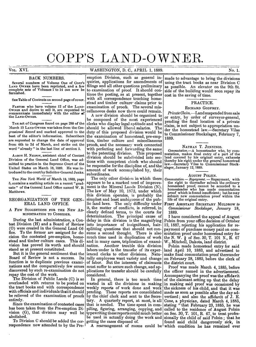 handle is hein.journals/coplndow20 and id is 1 raw text is: COPP'S LAND-OWNER.

WASHINGTON, D. C.,.

APRIL 1, 1889.                               No. 1.

BACK NUMBERS.
Several numbers of Volume One of Copp's
LAND OWNER have been reprinted, and a few
complete sets of Volumes 1 to 14 can now be
furnished.
SEE Table of Contents on second page of cover.
PARTIES who have volume 12 of the LAND-
OWNER and desire to sell it, are requested to
communicate immediately with the editor of
the LAND-OWNER.
THE act of Congress found on page 288 of the
March 15 LAND-OWNER was taken from the Con-
gressional Record and marked approved to the
best of the editor's information. Subscribers
are requested to change the date of approval
from 4th to 2d of March, and strike out the
word already in the last line of section 5.
AARON- H. NEiSON, assistant chief of Contest
Division of the General Land Office, was ad-
mitted to practice in the Supreme Court of the
United States on March 18, 1889. He was in-
troduced to the courtby Solicitor-General Jenks.
THE New York World of March 18, 1889, page
5, contains a scathing article on a recent grad-
uate of the General Land Office named W. B.
Matthews.
REORGANIZATION OF THE GEN-
ERAL LAND OFFICE.
A FEW SUGGESTIONS FOR THE NEW AD-
MINISTRATION TO CONSIDER.
During the last administration, a Con-
test Division (H) and a Board of Review
(0) were created in the General Land Of-
fice. To the former are assigned for de-
cision the contested pre-emption, home-
stead and timber culture cases. This di-
vision has proved its worth and should
stand as at present constituted.
But it is the general sentiment that the
Board of Review is not a success. Its
function is to duplicate previous exami-
nations and the comparatively few errors
discovered by such re-examination do not
repay the cost of the work.
The Division of Public Lands (C) is so
overloaded with returns to be posted on
the tract books and with correspondence
with officials and individuals thatit should
be relieved of the examination of proofs
entirely.
Since the examination of contested cases
has been taken from the Pre-emption Di-
vision (G), that division may well be
abolished.
To Division C should be added the cor-
respondence now attended to by the Pre-

emption Division, such as general in-
quiries, applications for amendments of
filings and all other questions preliminary
to examination of proof. It should con-
tinue the posting, as at present, together
with all correspondence touching home-
stead and timber culture- claims prior to
examination of proofs. The several mis-
cellaneous desks now there could remain.
A new division should be organized to
be composed of the most experienced
clerks who display legal aptitude and who
should be allowed liberal salaries. The
duty of this proposed division would be
the examination of homestead, pre-emp-
tion, timber culture and miscellaneous
proofa, and the necessary work connected
with perfecting and forwarding the same
to the patenting division. This proposed
division should be subdivided into sec-
tions with competent chiefs who should
be responsibe for the discipline of, and the
amount of work accomplished by, their
subordinates.
The only other division in which there
appears to be a marked need of improve-
ment is the Mineral Lands Division (N).
The law of May 10, 1872, under which
this division operates, is probably the
simplest and least ambiguous of the pub-
lic land laws. The only difficulty under
it, the matter of conflicts, is referred, in
clearly defined terms, to the courts for
determination. The principal cause of
delay in this division is the magnifying
into importance of insignificant, hair-
splitting questions that should not con-
sume a second thought. There is also
much time used in duplication of work
and in many cases, triplication of exami-
nation. Another trouble this division
labors under is the transfer of its exper-
ienced clerks to other divisions. Natu-
rally employees want variety and change
of labor. But the interests of claimants
must suffer to secure such change, and ap-
plications for transfer should be carefully
considered.
In general, there is too much time
wasted in all the divisions in making
weekly reports of work done and work
pending. These reports are consolidated
by the chief clerk and sent to the Secre-
tary. A quarterly report, at most, is all
that is needed. The time spent in com-
piling, figuring, arranging, copying, and
typewriting these reports could much better
be used in actually doing the work and
getting the cases disposed of.
A rearrangement of rooms could be

made to advantage to bring the divisions
using the tract books as near Division C
as possible. An elevator on the 9th St.
side of the building would soon repay its
cost in the saving of time.
PRACTICE.
RICHARD GODFREY.
Private Claim.-Land suspended from sale
or entry, by order of surveyor-general,
pending the final location of a private
claim, is not subject to appropriation un-
der the homestead law.-Secretary Vilas
to Commissioner Stockslager, February 7,
1889.
NATHAN T. JENNINGS.
Commutation.-A homesteader who, by com-
mutation, makes final entry of a part of the
!and covered by his original entry, exhausts
thereby his right under the general homestead
law.-Secretary Vilas to Commissioner Stock-
slager, January 12, 1889.
AUGUST POLZIN.
Commutation - Repayment. - Repayment, with
the right to thereafter submit the ordinary
homestead proof, cannot be accorded to a
homesteader who has made commutation
proof which is found insufficient; but he may
submit new commutation proof within the
life of the original entry.
FIRST ASSISTANT SECRETARY MULDROW to
Commissioner Stocklager, January   18,
1889.
I have considered the appeal of August
Polzin from your office decision of October
12, 1887, rejecting his application for re-
payment of purchase money paid on com-
mutation proof under homestead entry for
the N. W. I of Sec. 30, T. 101 N., R. 67
W., Mitchell, Dakota, land district.
Polzin made homestead entry for said
land April 10, 1883, and advertised to
make final commutation proof thereunder
on February 28, 1885, before the clerk of
the district court.
Proof was made March 4, 1885, before
the officer named in the advertisement.
Accompanying the proof was the affidavit
of the claimant setting up that the delay
in making said proof was occasioned by
the sickness of his child, and that it was
made as soon as possible after the day ad-
vertised; and also the affidavit of J. E.
Cone, a physician, dated March 4, 1885,
stating that February 23, 1885, he was
called to the residence of August Polzin
on Sec. 30, T. 101, R. 67, to treat profes-
sionally the child of said Polzin; that he
found said child dangerously sick, in
which condition he has remained ever

VOL. XVI.


