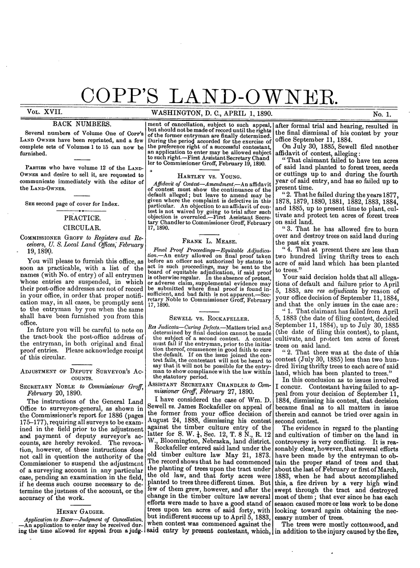 handle is hein.journals/coplndow21 and id is 1 raw text is: COPP'S LAND-OWNER
VOL. XVII.          WASHINGTON, D. C., APRIL 1, 1890.   No. 1.

BACK NUMBERS.
Several numbers of Volume One of Copp's
LAND OWNER have been reprinted, and a few
complete sets of Volumes 1 to 15 can now be
furnished.
PARTIEs who have volume 12 of the LAND-
OWNER and desire to sell it, are requested to
communicate immediately with the editor of
the LAND-OWNER.
SEE second page of cover for Index.
PRACTICE.
CIRCULAR.
COMMISSIONER GROFF to Registers and Re-
ceivers, U. S. Local Land Offices, February
19, 1890.
You will please to furnish this office, as
soon as practicable, with a list of the
names (with No. of entry) of all entrymen
whose entries are suspended, in which
their post-office addresses are not of record
in your office, in order that proper notifi-
cation may, in all cases, be promptly sent
to the entryman by you when the same
shall have been furnished you from this
office.
In future you will be careful to note on
the tract-book the post-office address of
the entryman, in both original and final
proof entries. Please acknowledge receipt
of this circular.
ADJUSTMENT OF DEPUTY SURVEYOR'S Ac-
COUNTS.
SECRETARY NOBLE to Commissioner Groff,
February 20, 1890.
The instructions of the General Land
Office to surveyors-general, as shown in
the Commissioner's report for 1886 (pages
175-177), requiring all surveys to be exam-
ined in the field prior to the adjustment
and payment of deputy surveyor's ac-
counts, are hereby revoked. The revoca-
tion, however, of these instructions does
not call in question the authority of the
Commissioner to suspend the adjustment
of a surveying account in any particular
case, pending an examination in the field,
if he deems such course necessary to de-
termine the justness of the account, or the
accuracy of the work.
HENRY GAUGER.
Application to Enter-Judgment of Chncellation.
-An application to enter may be received dur-
ing the time allowed for appeal from a judg-

ment of cancellation, subject to such appeal,
but should not be made of record until the rights
of the former entryman are finally determined.
During the periodl accorded for the exercise of
the preference right of a successful contestant,
an application to enter may be allowed subject
to such right.-First Assistant Secretary Chand
ler to Commissioner Groff, February 19, 1890.
HARTLEY VS. YOUNG.
Affidavit of Contest-Amendment.-An affidavit
of contest must show the continuance of the
default alleged; but leave to amend may be
given where the complaint is defective in this
particular. An objection to an affidavit of con-
test is not waived by going to trial after such
objection is overruled.-First Assistan.t Secre-
tary Chandler to Commissioner Groff, February
17, 1890.
FRANK L. MEASE.
Final Proof Proceedings-Equitable Adjudica-
tion.-An entry allowed on final proof taken
before an officer not authorized by statute to
act in such proceedings, may be sent to the
board of equitable adjudication, if said proof
is otherwise regular. In the absence of protest,
or adverse claim, supplemental evidence may
be submitted where final proof is found in-
sufficient, and bad faith is not apparent.-Sec-
retary Noble to Commissioner Groff, February
17, 1890.
SEWELL vs. ROCKAFELLER.
Res .Tudicata-Curing Defects.-Matters tried and
determined by final decision cannot be made
the subject of a second contest. A contest
must fail if the entryman, prior to the initia-
tion thereof, commences in good faith to cure
the default. If on the issue joined the con-
test fails, the contestant will not be heard to
say that it will not be possible for the entry-
man to show compliance with the law within
the statutory period.
ASSISTANT SECRETARY CHANDLER to Com-
missioner Groff, February 27, 1890.
I have considered the case of Win. D.
Sewell vs. James Rockafeller on appeal of
the former from your office decision of
August 24, 1888, dismissing his contest
against the timber culture entry of the
latter for S. W.  , Sec. 12, T. 8 N., R. 12
W., Bloomington, Nebraska, land district.
Rockafeller entered said land under the
old timber culture law May 21, 1873.
The record shows that he had commenced
the planting of trees upon the tract under
the old law, and that forty acres were
planted to trees three different times. But
few of them grew, however, and after the
change in the timber culture law several
efforts were made to have a good stand of
trees upon ten acres of said forty, with
but indifferent success up to April 5, 1883,
when contest was commenced against the
said entry by present contestant, which,

after formal trial and hearing, resulted in
the final dismissal of his contest by your
office September 11, 1884.
On July 30, 1885, Sewell filed nnother
affidavit of contest, alleging:
That claimant failed to have ten acres
of said land planted to forest trees, seeds
or cuttings up to and during the fourth
year of said entry, and has so failed up to
present time.
2. That he failed during the years 1877,
1878, 1879, 1880, 1881, 1882, 1883, 1884,
and 1885, up to present time to plant, cul-
tivate and protect ten acres of forest trees
on said land.
3. That he has allowed fire to burn
over and destroy trees on said land during
the past six years.
4. That at present there are less than
two hundred living thrifty trees to each
acre of said land which has been planted
to trees.
Your said decision holds that all allega-
tions of default and failure prior to April
5, 1883, are res adjudicata by reason of
your office decision of September 11, 1884,
and that the only issues in the case are:
 1. That claimant has failed from April
5, 1883 (the date of filing contest, decided
September 11, 1884), up to July 30, 1885
(the date of filing this contest), to plant,
cultivate, and protect ten acres of forest
trees on said land.
2. That there was at the date of this
contest (July 30, 1885) less than two hun-
dred living thrifty trees to each acre of said
land, which has been planted to trees.
In this conclusion as to issues involved
I concur. Contestant having failed to ap-
peal from your decision of September 11,
1884, dismissing his contest, that decision
became final as to all matters in issue
therein and cannot be tried over again in
second contest.
The evidence in regard to the planting
and cultivation of timber on the land in
controversy is very conflicting. It is rea-
sonably clear, however, that several efforts
have been made by the entryman to ob-
tain the proper stand of trees and that
about the last of February or first of March,
1883, when he had about accomplished
this, a fire driven by a very high wind
swept through the tract and destroyed
most of them ; that ever since he has each
season caused more or less work to be done
looking toward again obtaining the nec-
essary number of trees.
The trees were mostly cottonwood, and
in addition to the injury caused by the fire,


