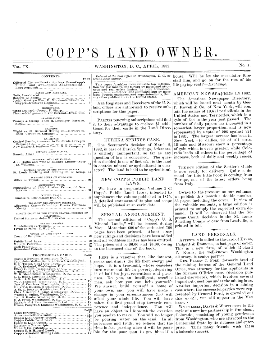 handle is hein.journals/coplndow9 and id is 1 raw text is: COPP'S LAND OWNER.

WASHINGTON, D. C., APRIL, 1882.

No. 1.

CONTENTS.
PAGE
Editorial Iteins-Ereka Springs Case-Copp's
Public   Land Laws-Special Announcement-
Land   Personals ..........  .........................  1
MINES AND MINEEALS.
N eils, Larson  et at ....................................  2
Roberts vs. Foote ..........                              3
Josiah Gentry-Wn. E. Morris --Robinson             s.
Mayger-Gustavus Ilagland ......................         5
HOMESTEADS.
Sarah Leonard-Joseph 1). Sharp .................. 6
Thomas Madigan-G. E.Van Ostrand-Evan Ellis.              7
PRE-EMPTIONS.
Francis A. Stroup- ohn H. Lessinger-Bates vs.
Reed .............................................      8
PRACTICE.
Wight vs. St. ilernard Mining Co.-Herbert vs.
Reed -Carduff vs. Cornmack ......................       9
RAILROADS.
Central Pacific, Successor to California & Oregon
R ailroad  Co .........................................  n
New Mexico & Southern Pacific I. E. Company..            11
PRIVATE LAND CLAIMS.
R ancho  A lisal .........................................  11
SUPREME COU-RT OF KANSAS.
J. C. Guffin and Wife vs. Edward Linney-Neer
vs.  W illiam s ............. .........................  13
SIiPREMfE COURT OF THER UNITED STATES.
St. Louis Sinelting and Refining Co. vs. Kenip. 14
SUPREME COURT OF COLORAI)O.
M iller  vs. Taylo   ...  ..............................  20
ASSESSMENT WORK.
Suggestions of Chief Justice        Prince, of New
M exico  ..............................................  21
MINING LEASE.
Gilmore vs. The Ontario Iron CO ................... 21
TREASURY I)EPARTMENT CIRCULAR.
Allspach's Case-Refunding         Excess Purchase
M on ey  ..............................................  21
CIRCUIT COURT OF TILE UNITED STATES-DISTRICT OP
CALIFORNIA.
United States vs. John Mnllan et al................      25
TIMBER CULTURE.
[o  dlelbauni  vs. T urne .............................  27
Flynn vs. Stiles-C. SC. Cook .........................   28
TOWVNS ON'UNSUiEVYED LANDS.
Town   of Bellevue ..........  .........................  28
Public  Land   Iaws ...................................  2
M ineral  Patents ......................................  30
Cash  P atents ..........................................  30
Hom  estead  Patents ..................................  31
PROFESSIONAl. CARDS.                   PAGE
Curtis & Burdett.            taigton.  . ...............  1
Capt. John Mullan, Sai Francisco & Washington.            I
D. H. Talbot, Sioux City, lowa .....................      I
M. D. lrainard, 'V ashington. 1). C .................      1
Ellery C. Ford, W5 ashington, 1). C .................     I
Drununond & Bradford, Washington. 1). C ......
W. K. Mendenhall. Washington, 1). C ..............         I
L. C. Black. Cincinnati, Ohio .......................     I
Julialn & Mcloy, NTashington, I). C................       I
W(. J. Johnston, Washington, 1). ( ................     lV
Jno. H. N oorhees. \Vashington, D. C.............. 1
Hillyer & Ralson. Vashington, D. C .............. IV
A. St. C. Denver, W     .ashington, D. C ............... IV
Chas. & George A. King, Wraslington, 1). C ....... IV
Walter Ht. snith, Washington, D. C ............... IV
,lohn S. Hauke, Washington, D. C ................. IV
H. J. Frost, WVashinglon. D. C .................... IV
Mcel 'arland & Farr, Sacramnento, Cal .............. I
Evans. Padgett & Emnons Washington,                     IV. C.... iv
Land   Dire  to       ..........................   .
American Settler's Gaide ........................... III
Copp's Land Owner- Bound ....................... III
Copp's Public Land Laws .......................... III
Index to Land Owner .................                   III
Morrison's Transcripts ..........................IIi
Munn   & Co., Patents ................................ III
Copp's U. S. Mineral Lands ........................ III
~opp's American Mining Code .................... IV

Entered at the Post Office at Washington, D. C., as house. Will he let the speculator fore-
second-class matter...                   stall him, and go on for the rest of his
THIS paper furnishes more valuable law inforntu- life paying rent ?-Exchanrie.
tion for less money, and is read by more land attor.
neys and real estate dealers, by more homestead,
preemption, and other land claimants, and by snore
mine owners, engineers, and superintendents, than AMERICAN NEWSPAPERS IN 1882.
any other .             .   .      ..plictio in the United States.  The American Newspaper Directory,
ALL Registers and Receivers of the U. S. which will be issued next month by Geo-
land offices are authorized to receive sub- P. Rowell & Co., of New York, will con.
scriptions for this paper.               tain the names of 10,611 periodicals in the
United States and Territories, which is a
PAnTIEs renewing subscriptions will find gain of 344 in the year just passed. The
it to their advantage to enclose $1 addi- number of daily papers has increased in a
tional for their cards in the Land Direc- somewhat larger proportion, and is now
tory.                                    represented by a tptal or 996 against 921
in 1881. The largest increase has been in
EUREKA SPRINGS CASE.                New York-10 dailies, 29 of all sorts.
The Secretary's decision of March 9, Illinois and Missouri show a percentage
1882, in case of Eureka Springs, Arkansas, of gain which is even greater, while Cod-
is entirely unimportant. so far as any rado leads all others inthe percentage of
question of law is concerned. The ques- increase, both of daily and weekly issues.
tion decidedis one of fact viz., is the land         ---
in contest mineral or agricultural in char-  THE new edition of the Settler's Guide
acter? The land is held to be agricultural, is now ready for delivery. Quite a be-
maud for this little book is coming from
NEW    COPP'S PUBLIC LAND             Europe, one of the latest orders being
LAWS.                    from Italy.

We have ill preparation V-olme 2 of
Copp's Public Land Laws, intended to
supplement the voltne published in 1875.
A detailed statement of its plan and scope
will be published at an early (late.
SPECIAL ANNOUNCEMENT.
The second edition of  Copp's U. S.
Mineral Lands, will be isssiled during
May. More than 600 of the estimated 700

OWING to the pressure on our columns,
we publish this month a double number,
36 pages inclding tile cover. In view of
the valuable contents, a large edition is
lprinted to supply the expected extra de-
inand. It will be observed that the Su-
preme Court decision in the St. Louis
Snmelting Company ease from Leadville, is
printed ill full.

pag .e  s  P  Ic   1  JI I..  1. L   -  ., I
new rulings and decisions have been added        LAND    PERSONA LS.
and all worthless matter has been omitted.  ATTENTION is called to tie card of Esanis,
The prices will be $6.00 and $4.00, owiig  Padgett & Emmons, oin last page of cover.
to the increased size of the book.      iThis is a new  firm, of which Richard
- -. Evans, the well-known Washington
RENT is a vampire that, like interest, attorney, is senior partner.
sticks and draius the life front energy and  (GEN. ELLERY (l. FORD, formerly head of
hope. It is a treadmill, whose ceaseless tile miing bureau of the General Land
turn wears out life iii poverty, deprivinlg Oftice, was attorney for the applicants in
it of half its joys, recreations and pleas- Ithe Shanms O'Brien case, (decision pub-
ures. I)o you, an   intelligent, s-ims~ble lisied elsewhere), whiie incohhes several
man, ask how you can help yourself i-'nporLant questions under the mininglaws.
We answer, build youtself a home of'Alo lied imlortant decision in a mining
your oi1, and Vol' wiil ha:e madie q 'ease where the successful parties were rep-
change in your circumstanecs thii will resevtEd t3 General Ford. is crowded out
affect your whole life. You will have    !hs   nt,, t ill appear in the May
taken the first grand step towards coi-ll i-sue. 
petence and   independence.   You Wil.    N 'lil' ILESEY, DAVS & WinTTLESEY,is the
have an object imi life worth the exertion style of a new law partnership in GnuInnison,
yo resolve to make. You will no longer Colorado, consisting of young gentlemeln
be pouring water on the ,and. In all from Washington, who are attracted to the
soberness and truth, we believe that tile Centennial State by its richness and enter-
time is fast passing when it will be possi- prise.  Their many friends wish them
ble for the poor iflnan to get himself a wholesale, success.

VOL. IX.


