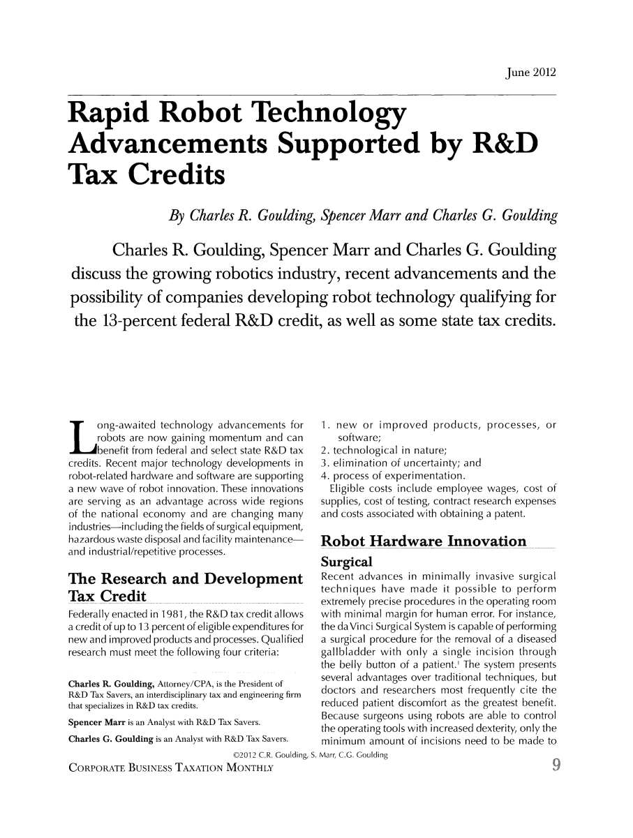 handle is hein.journals/corbus13 and id is 361 raw text is: June 2012Rapid Robot TechnologyAdvancements Supported by R&DTax CreditsBy Charles R. Goulding, Spencer Marr and Charles G. GouldingCharles R. Goulding, Spencer Marr and Charles G. Gouldingdiscuss the growing robotics industry, recent advancements and thepossibility of companies developing robot technology qualifying forthe 13-percent federal R&D credit, as well as some state tax credits.Long-awaited technology advancements forrobots are now gaining momentum and canbenefit from federal and select state R&D taxcredits. Recent major technology developments inrobot-related hardware and software are supportinga new wave of robot innovation. These innovationsare serving as an advantage across wide regionsof the national economy and are changing manyindustries-including the fields of surgical equipment,hazardous waste disposal and facility maintenance-and industrial/repetitive processes.The Research and DevelopmentTax CreditFederally enacted in 1981, the R&D tax credit allowsa credit of up to 13 percent of eligible expenditures fornew and improved products and processes. Qualifiedresearch must meet the following four criteria:Charles R. Goulding, Attorney/CPA, is the President ofR&D Tax Savers, an interdisciplinary tax and engineering firmthat specializes in R&D tax credits.Spencer Marr is an Analyst with R&D Tax Savers.Charles G. Goulding is an Analyst with R&D Tax Savers.1. new or improved products, processes, orsoftware;2. technological in nature;3. elimination of uncertainty; and4. process of experimentation.Eligible costs include employee wages, cost ofsupplies, cost of testing, contract research expensesand costs associated with obtaining a patent.Robot Hardware InnovationSurgicalRecent advances in minimally invasive surgicaltechniques have made it possible to performextremely precise procedures in the operating roomwith minimal margin for human error. For instance,the daVinci Surgical System is capable of performinga surgical procedure for the removal of a diseasedgallbladder with only a single incision throughthe belly button of a patient.' The system presentsseveral advantages over traditional techniques, butdoctors and researchers most frequently cite thereduced patient discomfort as the greatest benefit.Because surgeons using robots are able to controlthe operating tools with increased dexterity, only theminimum amount of incisions need to be made to02012 C.R. Goulding, S. Marr, C.G. GouldingCORPORATE BUSINESS TAXATION MONTHLY