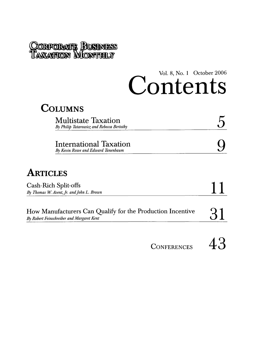 handle is hein.journals/corbus8 and id is 1 raw text is: Vol. 8, No. 1 October 2006ContentsCOLUMNSMultistate TaxationBy Philip Tatarowicz and Rebecca Bertothy5International TaxationBy Kevin Rowe and Edward Tanenbaum                       9ARTICLESCash-Rich Split-offsBy Thomas W AventJr. and John L. BrownHow Manufacturers Can Qualify for the Production Incentive                      IBy Robert Feinschreiber and Margaret Kent                                   3   'CONFERENCES43