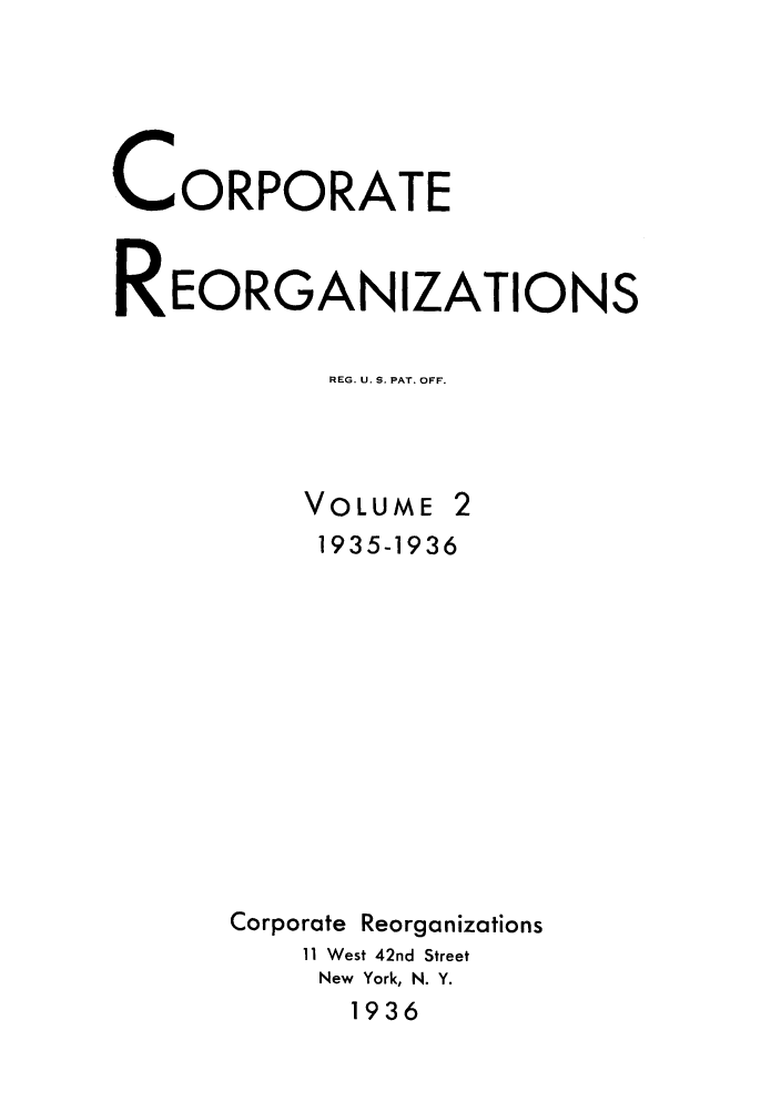 handle is hein.journals/coreorga2 and id is 1 raw text is: CORPORATEREORGANIZATIONSREG. U. S. PAT. OFF.VOLUME1935-1936Corporate Reorganizations11 West 42nd StreetNew York, N. Y.1936