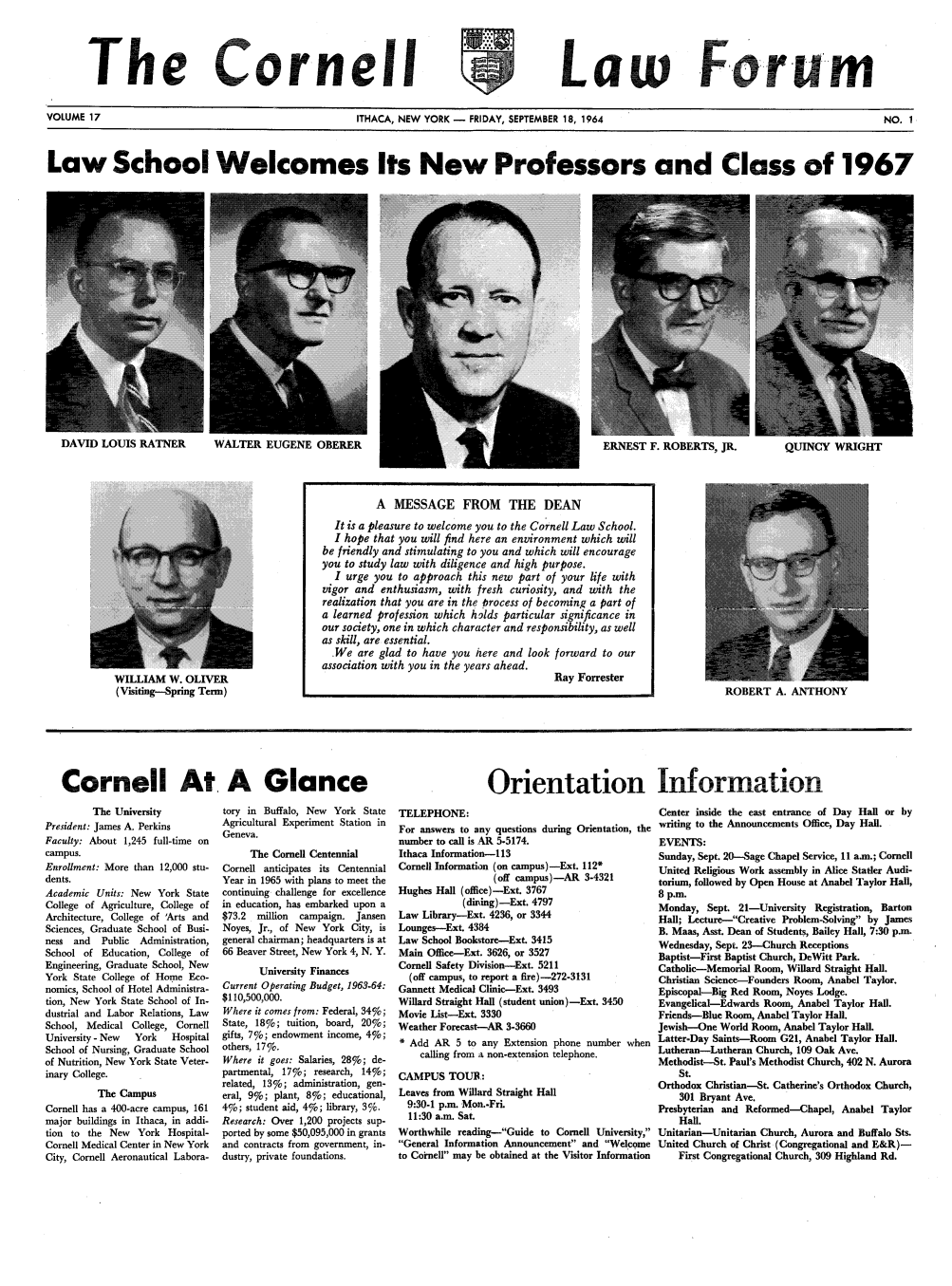 handle is hein.journals/corlawfose17 and id is 1 raw text is: The Cornell-,' ,'~,Law ForumVOLUME 17              ITHACA, NEW YORK -  FRIDAY, SEPTEMBER 18, 1964  NO. 1Law School Welcomes Its New Professors and Class of 1967DAVID LOUIS RATNERWALTER EUGENE OBERERERNEST F. ROBERTS, JR.  QUINCY WRIGHTWILLIAM W. OLIVER(Visiting-Spring Term)ROBERT A. ANTHONYCornell At A GlanceOrientation InformationThe UniversityPresident: James A. PerkinsFaculty: About 1,245 full-time oncampus.Enrollment: More than 12,000 stu-dents.Academic Units: New York StateCollege of Agriculture, College ofArchitecture, College of 'Arts andSciences, Graduate School of Busi-ness and   Public  Administration,School of Education, College ofEngineering, Graduate School, NewYork State College of Home Eco-nomics, School of Hotel Administra-tion, New York State School of In-dustrial and Labor Relations, LawSchool, Medical College, CornellUniversity - New  York   HospitalSchool of Nursing, Graduate Schoolof Nutrition, New York State Veter-inary College.The CampusCornell has a 400-acre campus, 161major buildings in Ithaca, in addi-tion to the New York Hospital-Cornell Medical Center in New YorkCity, Cornell Aeronautical Labora-tory in Buffalo, New York StateAgricultural Experiment Station inGeneva.The Cornell CentennialCornell anticipates its CentennialYear in 1965 with plans to meet thecontinuing challenge for excellencein education, has embarked upon a$73.2  million  campaign. JansenNoyes, Jr., of New York City, isgeneral chairman; headquarters is at66 Beaver Street, New York 4, N. Y.University FinancesCurrent Operating Budget, 1963.64:$110,500,000.Where it comes from: Federal, 34%;State, 18%; tuition, board, 20%;gifts, 7%; endowment income, 4%;others, 17%.Where it goes: Salaries, 28%; de-partmental, 17%; research, 14%;related, 13%; administration, gen-eral, 9%; plant, 8%; educational,4%; student aid, 4%; library, 3%.Research: Over 1,200 projects sup-ported by some $50,095,000 in grantsand contracts from government, in-dustry, private foundations.TELEPHONE:For answers to any questions during Orientation, thenumber to call is AR 5.5174.Ithaca Information-1 13Cornell Information (on campus)-Ext. 112*(off campus)-AR 3-4321Hughes Hall (office)-Ext. 3767(dining) -Ext. 4797Law Library-Ext. 4236, or 3344Lounges-Ext. 4384Law School Bookstore-Ext. 3415Main Office-Ext. 3626, or 3527Cornell Safety Division-Ext. 5211(off campus, to report a fire)-272-3131Gannett Medical Clinic-Ext. 3493Willard Straight Hall (student union)-Ext. 3450Movie List-Ext. 3330Weather Forecast-AR 3-3660* Add AR 5 to any Extension phone number whencalling from a non-extension telephone.CAMPUS TOUR:Leaves from Willard Straight Hall9:30-1 p.m. Mon.-Fri.11:30 a.m. Sat.Worthwhile reading-Guide to Cornell University,General Information Announcement and Welcometo Coinell may be obtained at the Visitor InformationCenter inside the east entrance of Day Hall or bywriting to the Announcements Office, Day Hall.EVENTS:Sunday, Sept. 20-Sage Chapel Service, 11 ann.; CornellUnited Religious Work assembly in Alice Statler Audi-torium, followed by Open House at Anabel Taylor Hall,8 p.m.Monday, Sept. 21-University Registration, BartonHall; Lecture--Creative Problem-Solving by JamesB. Maas, Asst. Dean of Students, Bailey Hall, 7:30 p.m.Wednesday, Sept. 23-Church ReceptionsBaptist-First Baptist Church, DeWitt Park.Catholic-Memorial Room, Willard Straight Hall.Christian Science-Founders Room, Anabel Taylor.Episcopal-Big Red Room, Noyes Lodge.Evangelical-Edwards Room, Anabel Taylor Hall.Friends-Blue Room, Anabel Taylor Hall.Jewish-One World Room, Anabel Taylor Hall.Latter-Day Saints-Room G21, Anabel Taylor Hall.Lutheran-Lutheran Church, 109 Oak Ave.Methodist--St. Paul's Methodist Church, 402 N. AuroraSt.Orthodox Christian-St. Catherine's Orthodox Church,301 Bryant Ave.Presbyterian and Reformed-Chapel, Anabel TaylorHall.Unitarian-Unitarian Church, Aurora and Buffalo Sts.United Church of Christ (Congregational and E&R)-First Congregational Church, 309 Highland Rd.A MESSAGE FROM THE DEANIt is a pleasure to welcome you to the Cornell Law School.I hope that you will find here an environment which willbe friendly and stimulating to you and which will encourageyou to study law with diligence and high purpose.I urge you to approach this new part of your life withvigor and enthusiasm, with fresh curiosity, and with therealization that you are in the process of becoming a part ofa learned profession which holds particular significance inour society, one in which character and responsibility, as wellas skill, are essential.We are glad to have you here and look forward to ourassociation with you in the years ahead.Ray Forrester