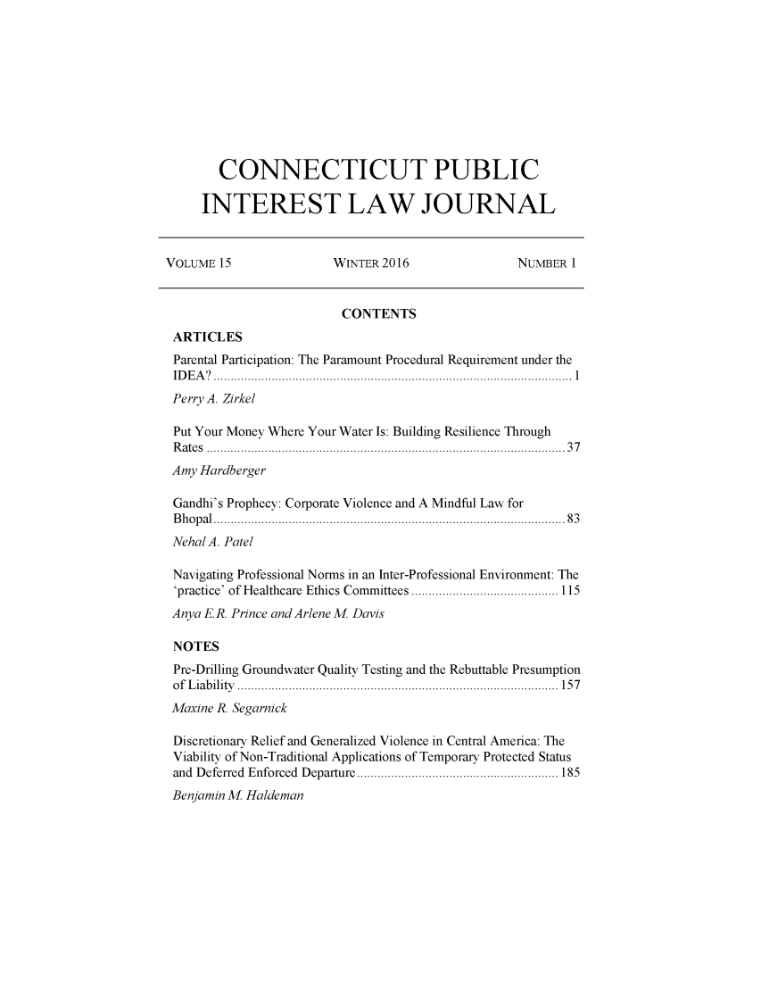 handle is hein.journals/cpilj15 and id is 1 raw text is:         CONNECTICUT PUBLIC     INTEREST LAW JOURNALVOLUME 15               WINTER 2016               NUMBER 1                         CONTENTS ARTICLES Parental Participation: The Paramount Procedural Requirement under the ID E A ?  ......................................................................................................... 1 Perry A. Zirkel Put Your Money Where Your Water Is: Building Resilience Through R ate s  ................................................................................................. . . .   3 7 Amy Hardberger Gandhi's Prophecy: Corporate Violence and A Mindful Law for B h o p al  ................................................................................................. . .  8 3 Nehal A. Patel Navigating Professional Norms in an Inter-Professional Environment: The 'practice' of Healthcare  Ethics Committees ........................................... 115 Anya E.R. Prince and Arlene M. Davis NOTES Pre-Drilling Groundwater Quality Testing and the Rebuttable Presumption o f  L ia b ility   ..............................................................................................  15 7 Maxine R. Segarnick Discretionary Relief and Generalized Violence in Central America: The Viability of Non-Traditional Applications of Temporary Protected Status and D eferred  Enforced  D eparture ........................................................... 185 Benjamin M. Haldeman