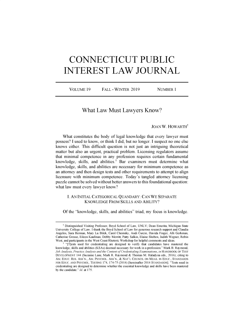 handle is hein.journals/cpilj19 and id is 1 raw text is:         CONNECTICUT PUBLIC     INTEREST LAW JOURNAL        VOLUME 19         FALL -WINTER 2019             NUMBER 1               What Law Must Lawyers Know?                                                     JOAN W. HOWARTHt    What constitutes the body of legal knowledge that every lawyer mustpossess? I used to know, or think I did, but no longer. I suspect no one elseknows either. This difficult question is not just an intriguing theoreticalmatter but also an urgent, practical problem. Licensing regulators assumethat minimal competence in any profession requires certain fundamentalknowledge, skills, and abilities.' Bar examiners must determine whatknowledge, skills, and abilities are necessary for minimum competence asan attorney and then design tests and other requirements to attempt to alignlicensure with minimum competence. Today's tangled attorney licensingpuzzle cannot be solved without better answers to this foundational question:what law must every lawyer know?       I. AN INITIAL CATEGORICAL QUANDARY: CAN WE SEPARATE                KNOWLEDGE FROM SKILLS AND ABILITY?    Of the knowledge, skills, and abilities triad, my focus is knowledge.    I Distinguished Visiting Professor, Boyd School of Law, UNLV; Dean Emerita, Michigan StateUniversity College of Law. I thank the Boyd School of Law for generous research support and ClaudiaAngelos, Sara Berman, Mary Lu Bilek, Carol Chomsky, Andi Curcio, Davida Finger, Alli Gerkman,Catherine Grosso, Eileen Kaufman, Debby Merritt, Patty Salkin, Elaine Shoben, Judith Wegner, RobinWest, and participants in the West Coast Rhetoric Workshop for helpful comments and ideas.    [T]ests used for credentialing are designed to verify that candidates have mastered theknowledge, skills and abilities (KSAs) deemed necessary for work in a profession. Mark B. Raymond,Job Analysis, Practice Analysis and the Content of Credentialing Examinations, in HANDBOOK OF TESTDEVELOPMENT 144 (Suzanne Lane, Mark R. Raymond & Thomas M. Haladyna eds., 2016); citing toAM. EDUC. RES. ASS'N., AM. PSYCHOL. ASS'N., & NAT'L COUNCIL ON MEAS. IN EDUC., STANDARDSFOR EDUC. AND PSYCHOL. TESTING 174, 174-75 (2014) [hereinafter 2014 STANDARDS]. Tests used incredentialing are designed to determine whether the essential knowledge and skills have been masteredby the candidate. Id. at 175.