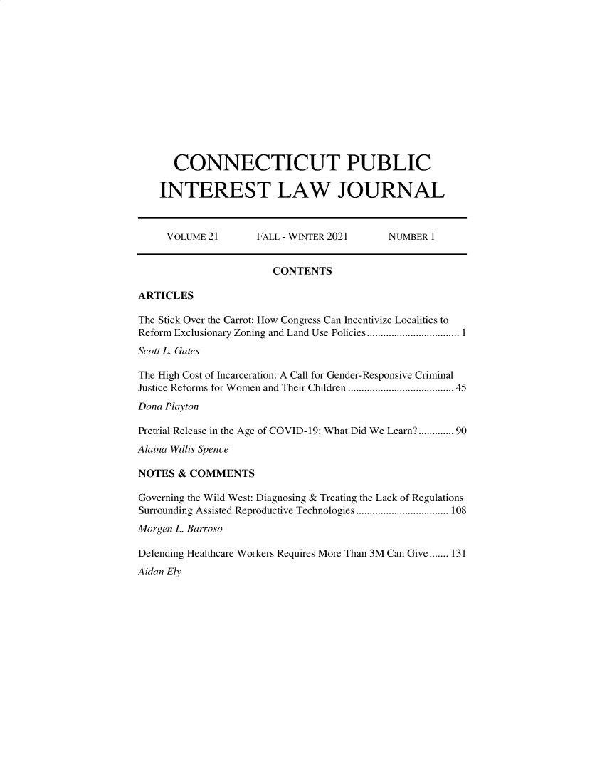 handle is hein.journals/cpilj21 and id is 1 raw text is: CONNECTICUT PUBLICINTEREST LAW JOURNALVOLUME 21         FALL - WINTER 2021        NUMBER 1CONTENTSARTICLESThe Stick Over the Carrot: How Congress Can Incentivize Localities toReform Exclusionary Zoning and Land Use Policies.............................. 1Scott L. GatesThe High Cost of Incarceration: A Call for Gender-Responsive CriminalJustice Reforms for Women and Their Children ................................... 45Dona PlaytonPretrial Release in the Age of COVID-19: What Did We Learn?...... 90Alaina Willis SpenceNOTES & COMMENTSGoverning the Wild West: Diagnosing & Treating the Lack of RegulationsSurrounding Assisted Reproductive Technologies .................................. 108Morgen L. BarrosoDefending Healthcare Workers Requires More Than 3M Can Give ....... 131Aidan Ely