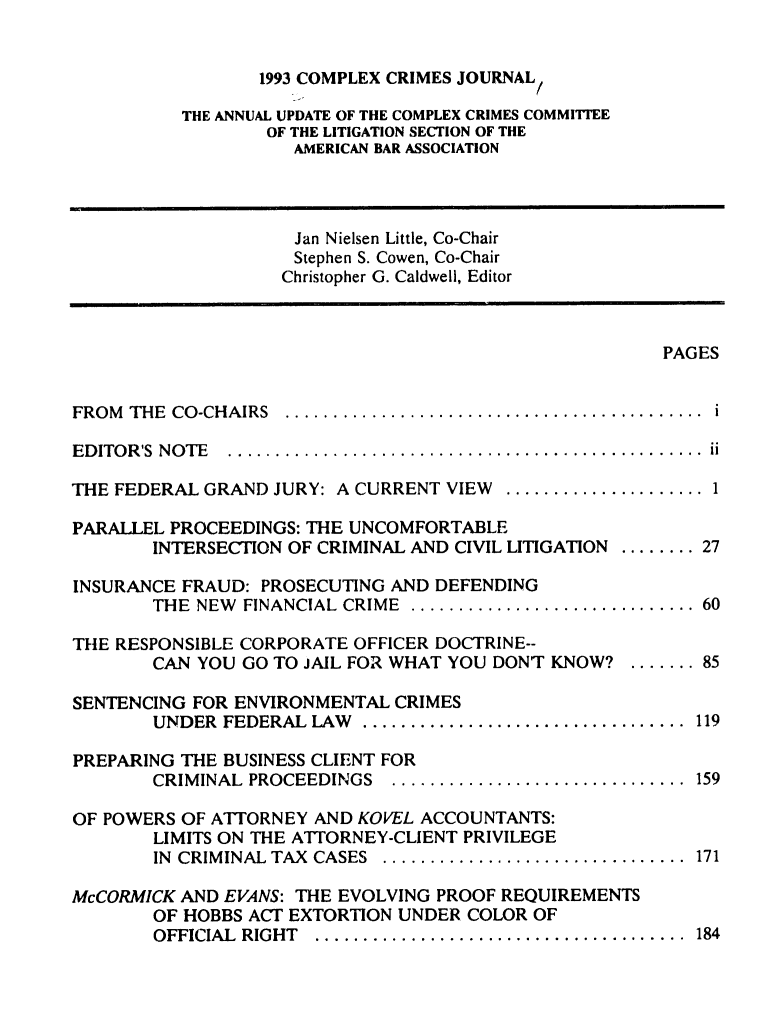 handle is hein.journals/cplxrimj1993 and id is 1 raw text is: 


       1993 COMPLEX CRIMES JOURNAL

THE ANNUAL UPDATE OF THE COMPLEX CRIMES COMMITTEE
        OF THE LITIGATION SECTION OF THE
          AMERICAN BAR ASSOCIATION


                    Jan Nielsen Little, Co-Chair
                    Stephen S. Cowen, Co-Chair
                    Christopher G. Caldwell, Editor



                                                       PAGES


FROM THE CO-CHAIRS  ..........................................   i

EDITOR'S NOTE ................................................. ii


THE FEDERAL GRAND  JURY: A CURRENT VIEW ............

PARALLEL PROCEEDINGS: THE UNCOMFORTABLE
        INTERSECTION OF CRIMINAL AND CIVIL LITIGATION

INSURANCE FRAUD:  PROSECUTING AND DEFENDING
        THE NEW FINANCIAL CRIME .....................

THE RESPONSIBLE CORPORATE OFFICER DOCTRINE--
        CAN YOU GO TO JAIL FOR WHAT YOU DONT KNOW?

SENTENCING FOR ENVIRONMENTAL  CRIMES
        UNDER FEDERAL LAW .........................

PREPARING THE BUSINESS CLIENT FOR
        CRIMINAL PROCEEDINGS  .......................


27


    60


 ....... 85


 .... . 119


 ....... 159


OF POWERS OF ATTORNEY AND KOVEL ACCOUNTANTS:
       LIMITS ON THE ATTORNEY-CLIENT PRIVILEGE
       IN CRIMINAL TAX CASES ..............................


171


McCORMICK AND EVANS: THE EVOLVING PROOF REQUIREMENTS
        OF HOBBS ACT EXTORTION UNDER COLOR OF
        OFFICIAL RIGHT ....................................... 184


