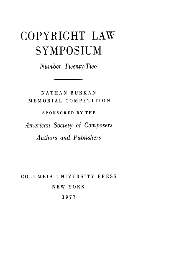 handle is hein.journals/cpyrgt22 and id is 1 raw text is: COPYRIGHT LAWSYMPOSIUMNumber Twenty-TwoNATHAN BURKANMEMORIAL COMPETITIONSPONSORED BY THEAmerican Society of ComposersAuthors and PublishersCOLUMBIA UNIVERSITY PRESSNEW YORK1977
