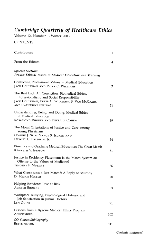 handle is hein.journals/cqhe12 and id is 1 raw text is: 






Cambridge Quarterly of Healthcare Ethics
Volume 12, Number 1, Winter 2003

CONTENTS


Contributors                                             1

From the Editors                                         4

Special Section:
Praxis: Ethical Issues in Medical Education and Training

Conflicting Professional Values in Medical Education
JACK COULEHAN AND PETER C. WILLIAMS                      7

The Best Lack All Conviction: Biomedical Ethics,
  Professionalism, and Social Responsibility
JACK COULEHAN, PETER C. WILLIAMS, S. VAN MCCRARY,
AND CATHERINE BELLING                                   21

Understanding, Being, and Doing: Medical Ethics
  in Medical Education
ROSAMOND RHODES AND DEVRA S. COHEN                      39

The Moral Orientations of Justice and Care among
  Young Physicians
DONNIE J. SELF, NANCY S. JECKER, AND
DEWITT C. BALDWIN, JR.                                  54

Bioethics and Graduate Medical Education: The Great Match
KENNETH V. ISERSON                                      61

Justice in Residency Placement: Is the Match System an
  Offense to the Values of Medicine?
TIMOTHY F. MURPHY                                       66

What Constitutes a Just Match?: A Reply to Murphy
D. MICAH HESTER                                         78

Helping Residents Live at Risk
ALISTER BROWNE                                          83

Workplace Bullying, Psychological Distress, and
  Job Satisfaction in Junior Doctors
LYN QUINE                                               91

Lessons from a Bygone Medical Ethics Program
ANONYMOUS                                              102
CQ Sources/Bibliography
BETTE ANTON                                            111


Contents continued


