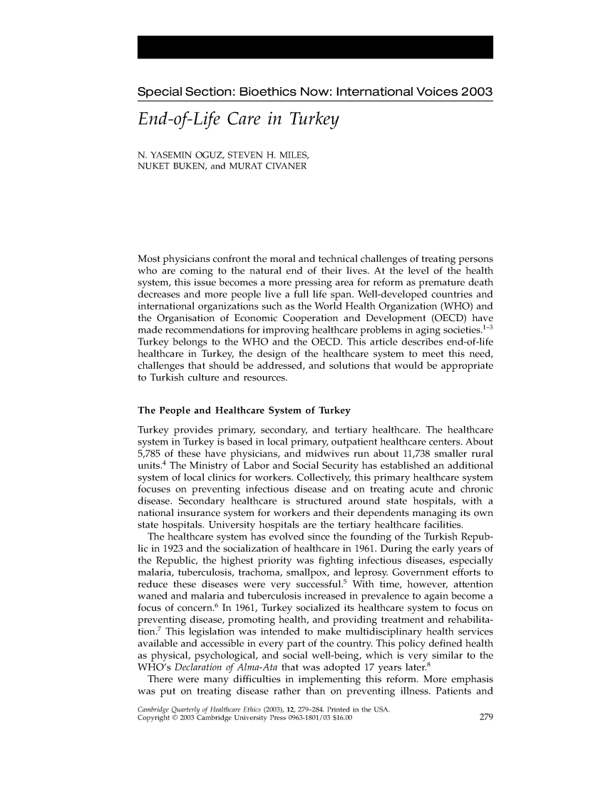 handle is hein.journals/cqhe12 and id is 285 raw text is: 






Special Section: Bioethics Now: International Voices 2003

End-of Life Care in Turkey


N. YASEMIN OGUZ, STEVEN H. MILES,
NUKET BUKEN, and MURAT CIVANER







Most physicians confront the moral and technical challenges of treating persons
who are coming to the natural end of their lives. At the level of the health
system, this issue becomes a more pressing area for reform as premature death
decreases and more people live a full life span. Well-developed countries and
international organizations such as the World Health Organization (WHO) and
the Organisation of Economic Cooperation and Development (OECD) have
made recommendations for improving healthcare problems in aging societies.1-3
Turkey belongs to the WHO and the OECD. This article describes end-of-life
healthcare in Turkey, the design of the healthcare system to meet this need,
challenges that should be addressed, and solutions that would be appropriate
to Turkish culture and resources.


The People and Healthcare System of Turkey

Turkey provides primary, secondary, and tertiary healthcare. The healthcare
system in Turkey is based in local primary, outpatient healthcare centers. About
5,785 of these have physicians, and midwives run about 11,738 smaller rural
units.4 The Ministry of Labor and Social Security has established an additional
system of local clinics for workers. Collectively, this primary healthcare system
focuses on preventing infectious disease and on treating acute and chronic
disease. Secondary healthcare is structured around state hospitals, with a
national insurance system for workers and their dependents managing its own
state hospitals. University hospitals are the tertiary healthcare facilities.
  The healthcare system has evolved since the founding of the Turkish Repub-
lic in 1923 and the socialization of healthcare in 1961. During the early years of
the Republic, the highest priority was fighting infectious diseases, especially
malaria, tuberculosis, trachoma, smallpox, and leprosy. Government efforts to
reduce these diseases were very successful.5 With time, however, attention
waned and malaria and tuberculosis increased in prevalence to again become a
focus of concern.6 In 1961, Turkey socialized its healthcare system to focus on
preventing disease, promoting health, and providing treatment and rehabilita-
tion.7 This legislation was intended to make multidisciplinary health services
available and accessible in every part of the country. This policy defined health
as physical, psychological, and social well-being, which is very similar to the
WHO's Declaration of Alma-Ata that was adopted 17 years later.8
  There were many difficulties in implementing this reform. More emphasis
was put on treating disease rather than on preventing illness. Patients and
Cambridge Quarterly of Healthcare Ethics (2003), 12, 279-284. Printed in the USA.
Copyright © 2003 Cambridge University Press 0963-1801/03 $16.00        279


