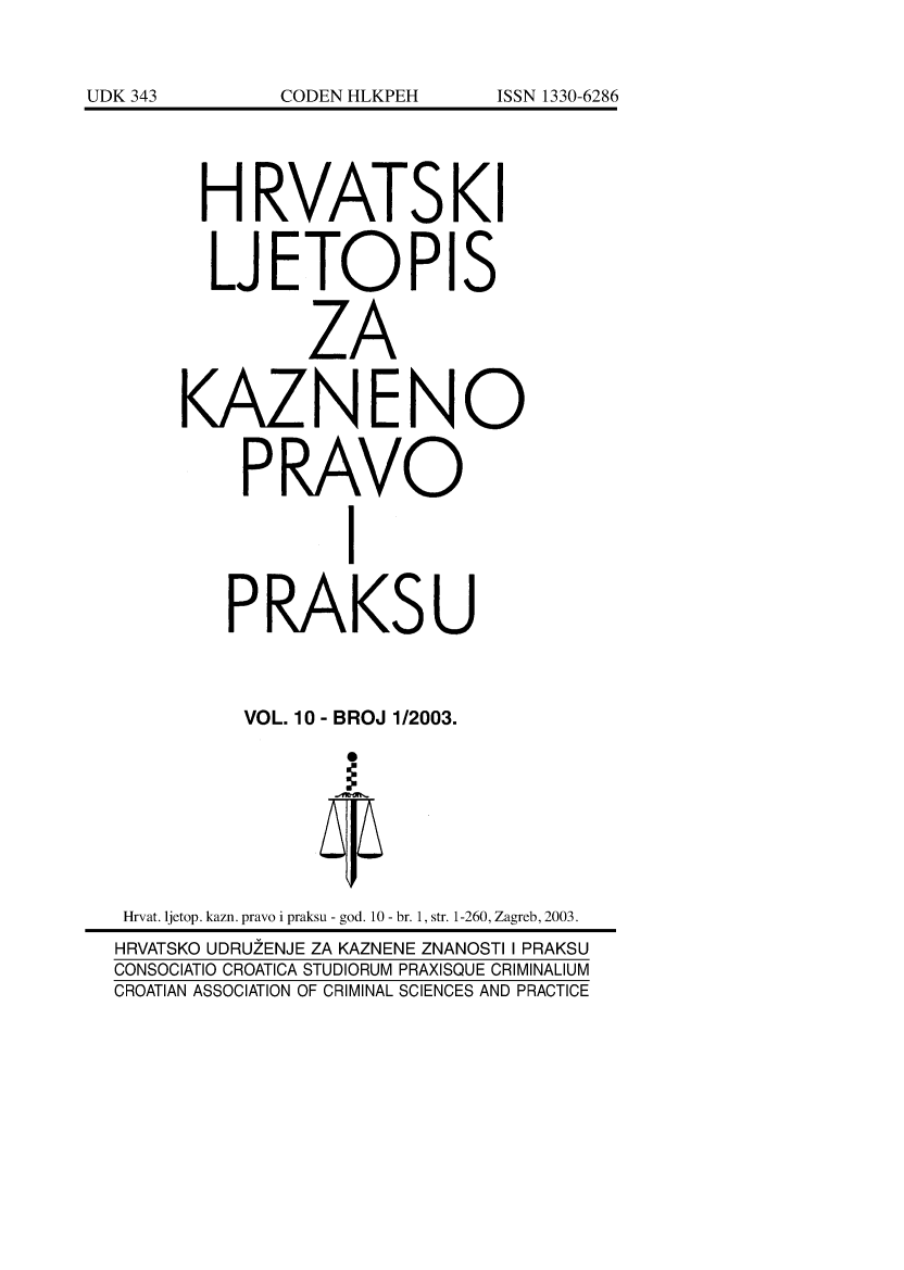 handle is hein.journals/cranmscip10 and id is 1 raw text is: 








      H RVATSKI


      LJETOPIS


              ZA


     KAZNENO


          PRAVO


                 I


        PRAKSU



          VOL. 10 - BROJ 1/2003.








 Hrvat. ljetop, kazn. pravo i praksu - god. 10 - br. 1, str. 1-260, Zagreb, 2003.
 HRVATSKO UDRUZENJE ZA KAZNENE ZNANOSTI I PRAKSU
CONSOCIATIO CROATICA STUDIORUM PRAXISQUE CRIMINALIUM
CROATIAN ASSOCIATION OF CRIMINAL SCIENCES AND PRACTICE


UDK 343


ISSN 1330-6286


CODEN HLKPEH


