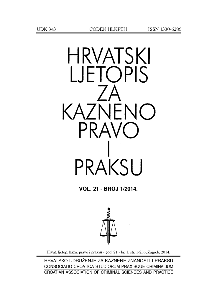 handle is hein.journals/cranmscip21 and id is 1 raw text is: 









      HRVATSKI


      LJETOPIS


              ZA


     KAZNENO


         PRAVO


                 I


        PRAKSU

        VOL. 21 - BROJ 1/2014.










 Hrvat. ljetop. kazn. pravo i praksu - god. 21 - br. 1, str. 1-236, Zagreb, 2014.
 HRVATSKO UDRUZENJE ZA KAZNENE ZNANOSTI I PRAKSU
CONSOCIATIO CROATICA STUDIORUM PRAXISQUE CRIMINALIUM
CROATIAN ASSOCIATION OF CRIMINAL SCIENCES AND PRACTICE


UDK 343


CODEN HLKPEH


ISSN 1330-6286


