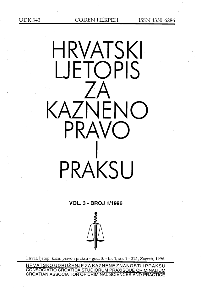 handle is hein.journals/cranmscip3 and id is 1 raw text is: 








       H RVATSKI


       LJETOPIS


              ZA


     KAZNENO


          PRAVO



                 I


        PRAKSU



           VOL. 3 - BROJ 1/1996








Hrvat. jetop. kazn. pravo i praksu - god. 3. - br. 1, str. 1 - 321, Zagreb, 1996.
HRVATSKO UDRUZENJE ZA KAZNENE ZNANOSTI I PRAKSU
CONSOCIATIO CROATICA STUDIORUM PRAXISQUE CRIMINALIUM
CROATIAN ASSOCIATION OF CRIMINAL SCIENCES AND PRACTICE


UDK 343


CODEN HLKPEH


ISSN 1330-6286


