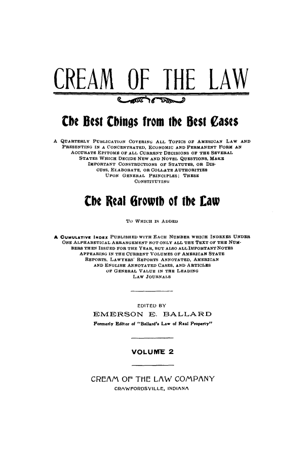 handle is hein.journals/crealbt2 and id is 1 raw text is: CREAM OF THE LAWCbe Rest bings from tbe Best CasesA QUARTERLY PUBLICATION COVERING ALL TOPICS OF AMERICAN LAW ANDPRESENTING IN A CONCENTRATED, ECONOMIC AND PERMANENT FORM ANACCURATE EPITOME OF ALL CURRENT DECISIONS OF THE SEVERALSTATES WHICH DECIDE NEW AND NOVEL QUESTIONS, MAKEIMPORTANT CONSTRUCTIONS OF STATUTES, OR DIS-CUSS, ELABORATE, OR COLLATE AUTHORITIESUPON GENERAL PRINCIPLES; THESECONSTITUTIINGtbe Real 6rowtb of ybe EawTO WHICH IS ADDEDA CUMULATIVE INDEX PUBLISHED WITH EACH NUMBER WHICH INDEXES UNDERONE ALPHABETICAL ARRANGEMENT NOT ONLY ALL THE TEXT OF THE NUM-BERS THEN ISSUED FOR THE YEAR, BUT ALSO ALLIMPORTANT NOTESAPPEARING IN THE CURRENT VOLUMES OF AMERICAN STATEREPORTS, LAWYERS' REPORTS ANNOTATED, AMERICANAND ENGLISH ANNOTATED CASES, AND ARTICLESOF GENERAL VALUE IN THE LEADINGLAW JOURNALSEDITED BYEMERSON E. BALLARDFormerly Editor of Ballard's Law of Real PropertyVOLUME 2CREAM OP TIHE LAW COMPANYCRf4WIORDSVILLE, INDIANA