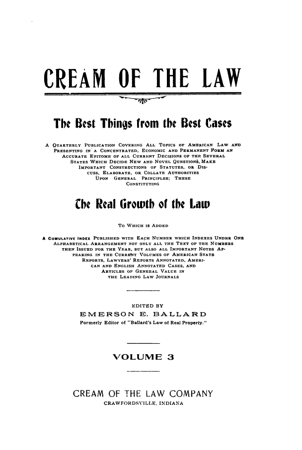 handle is hein.journals/crealbt3 and id is 1 raw text is: CREAM OF THE LAWThe Best Things from the Best CasesA QUARTERLY PUBLICATION COVERING ALL TOPICs OF AMERICAN LAW ANDPRESENTING IN A CONCENTRATED, ECONOMIC AND PERMANENT FORM ANACCURATE EPITOME OF ALL CURRUNT DECISIONS OF THE SEVERALSTATES WHICH DECIDE NEW AND NOVEL QUESTIONS, MAKEIMPORTANT CONSTRUCTIONS OF STATUTES, OR DIS-CUSS. ELABORATE, OR COLLATE AUTHORITIESUPON GENERAL PRINCIPLES; THESECONSTITUTINGChe Real Growth of the LawTo WHICH IS ADDEDA CUMULATIVE INDEX PUBLISHED WITH EACH NUMBER WHICH INDEXES UNDER ONEALPHABETICAL ARRANGEMENT NOT ONLY ALL THE TEXT OF THE NUMBERSTHEN ISSUED FOR THE YEAR, BUT ALSO ALL IMPORTANT NOTES AP-PEARING IN THE CURRESNT VOLUMES OF AMERICAN STATEREPORTS. LAWYERS' REPORTS ANNOTATED, AMERI-CAN AND ENGLISH ANNOTATED CASES, ANDARTICLES OF GENERAL VALUE INTHE LEADING LAW JOURNALSEDITED BYEMERSON E. BALLARDFormerly Editor of Ballard's Law of Real Property.VOLUME 3CREAM OF THE LAW COMPANYCRAWFORDSVILLE. INDIANA