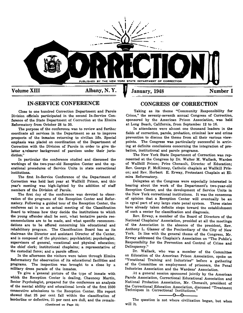handle is hein.journals/crecton13 and id is 1 raw text is: I: ~\ \I/~,%IPUBLISHED BY THE NEW YORK STATE DEPARTMENT OF CORRECTIONVolume XIIIAlbany, N. Y.   January, 1948Number IIN-SERVICE CONFERENCEClose to one hundred Correction Department and ParoleDivision officials participated in the second In-Service Con-ference of the State Department of Correction at the ElmiraReformatory from October 28 to 30.The purpose of the conference was to review and furthercoordinate all services in the Department so as to improveprospects of the inmates returning to civilian life. Specialemphasis was placed on coordination of the Department ofCorrection with the Division of Parole in order to give thelatter a.cclearer background of parolees under their juris-diction.In particular the conference studied and discussed theworkings of the two-year-old Reception Center and the op-erational procedures of Service Units in state correctionalinstitutions.The first In-Service Conference of the Department ofCorrection was held last year at Wallkill Prison, and thisyear's meeting was high-lighted by the addition of staffmembers of the Division of Parole.The first day of the conference was devoted to obser-vation of the programs of the Reception Center and Refor-matory. Following a guided tour of the Reception Center, theconferees sat in on an actual meeting of the ClassificationBoard to witness how they decide the institutions to whichthe young offender shall be sent, what tentative parole rec-ommendations are to be made, and what specific recommen-dations are to be offered concerning his educational andrehabilitory program. The Classification Board has as itschairman the Director and assistant Director of the Center,and is composed of the physician; psychiatrist; psychologist,supervisors of general, vocational and physical education;the chief clerk; institutional chaplains; a representative ofthe custodial force; and a parole officer.In the afternoon the visitors were taken through ElmiraReformatory for observation of its educational facilities andprograms. The inspection was brought to a close by amilitary dress parade of the inmates.To give a 'general picture of the type of inmate withwhich the Reception Center is dealing, Chauncey Martin,Senior Psychologist, prepared for the conference an analysisof the mental ability and educational levels of the first 2500consecutive admissions to the Reception Center. His reportshowed that 25 per cent fall within the classification ofborderline or defective, 25 per cent are dull, and the remain-(Continued on Page 15)CONGRESS OF CORRECTIONTaking as its theme Community Responsibility forCrime, the seventy-seventh annual Congress of Correction,sponsored by the American Prison Association, was heldat Long Beach, California, from September 12 to 16.In attendance were almost one thousand leaders in thefields of correction, parole, probation, criminal law and crimeprevention to discuss the theme from all their various view-points. The Congress was particularly successful in arriv-ing at definite conclusions concerning the integration of pro-bation, institutional and parole programs.The New York State Department of Correction was rep-resented at the Congress by Dr. Walter M. Wallack, Wardenof Wallkill Prison; Price Chenault, Director of Education;Rev. George F. McKinney, Catholic chaplain at Wallkill Pris-on; and Rev. Herbert E. Erway, Protestant Chaplain at El-mira Reformatory.Delegates at the Congress were especially interested inhearing about the work of the Department's two-year-oldReception Center, and the development of Service Units inthe New York correctional institutions. It was the consensusof opinion that a Reception Center will eventually be anin egral part of any large state penal system.  Three stateshave already taken definite steps toward the establishmentof such a center for classification and diagnosis.Rev. Erway, a member of the Board of Directors of theNational Chaplains' Association, presided at all the meetingsof the Association in the absence of the president, Rev.Anthony L. Glasser of the Penitentiary of the City of NewYork. In line with the general -theme of the Congress, Mr.Erway addressed the Chaplain's Association on The Public'sResponsibilty for the Prevention and Control of Crime andDelinquency.Dr. Wallack, who was a member of the Committeeon Education of the American Prison Association, spoke onVocational Training and Industries before a gatheringof the Committee on employment of prisoners, the PenalIndustries Association and the Wardens' Association.At a general session sponsored jointly by the AmericanParole Association, Correctional Educational Association andNational Probation Association, Mr. Chenault, president ofthe Correctional Education Association, discussed TreatmentTechniques in Correctional Institutions.0-0The question is not where civilization began, but whenwill it.I
