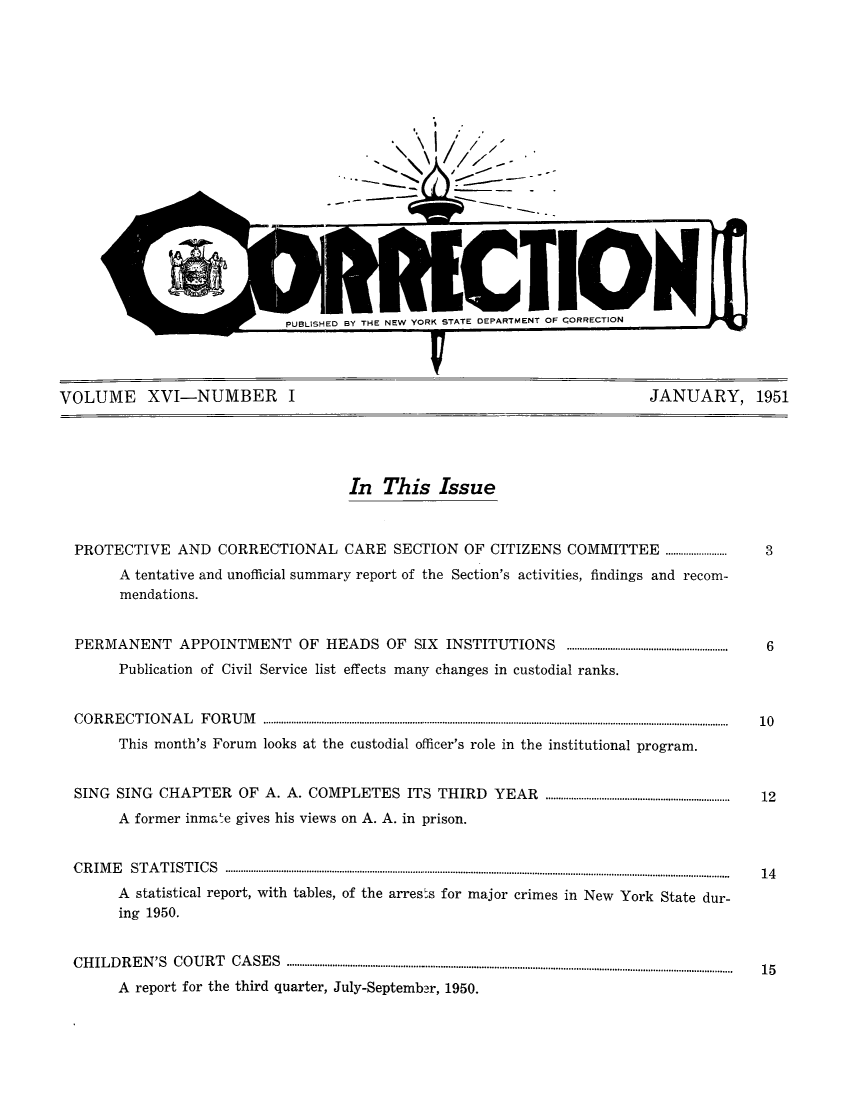 handle is hein.journals/crecton16 and id is 1 raw text is: VUXNBJNCTO                      UPUBLISHED BY THE NEW YORK STATE DEPARTMENT OF CORRECTIONVOLUME XVI-NUMBER I                          JANUARY, 1951In This IssuePROTECTIVE AND CORRECTIONAL CARE SECTION OF CITIZENS COMMITTEE ............                                             3A tentative and unofficial summary report of the Section's activities, findings and recom-mendations.PERMANENT APPOINTMENT OF HEADS OF                          SIX   INSTITUTIONS         ...............................................................  6Publication of Civil Service list effects many changes in custodial ranks.C O R R E C T IO N A L  F O R U M  ......................................................................................................................................................................................  10This month's Forum looks at the custodial officer's role in the institutional program.SING SING CHAPTER OF A. A. COMPLETES ITS THIRD                           YEAR     ........................................................................  12A former inmate gives his views on A. A. in prison.C R IM E  S T A T IST IC S  ...............................................................................................................-.-.. --....-..........-..........................................  14A statistical report, with tables, of the arrests for major crimes in New York State dur-ing 1950.CHILDREN'S COURT CASES .................................................................................................................................  15A report for the third quarter, July-September, 1950.