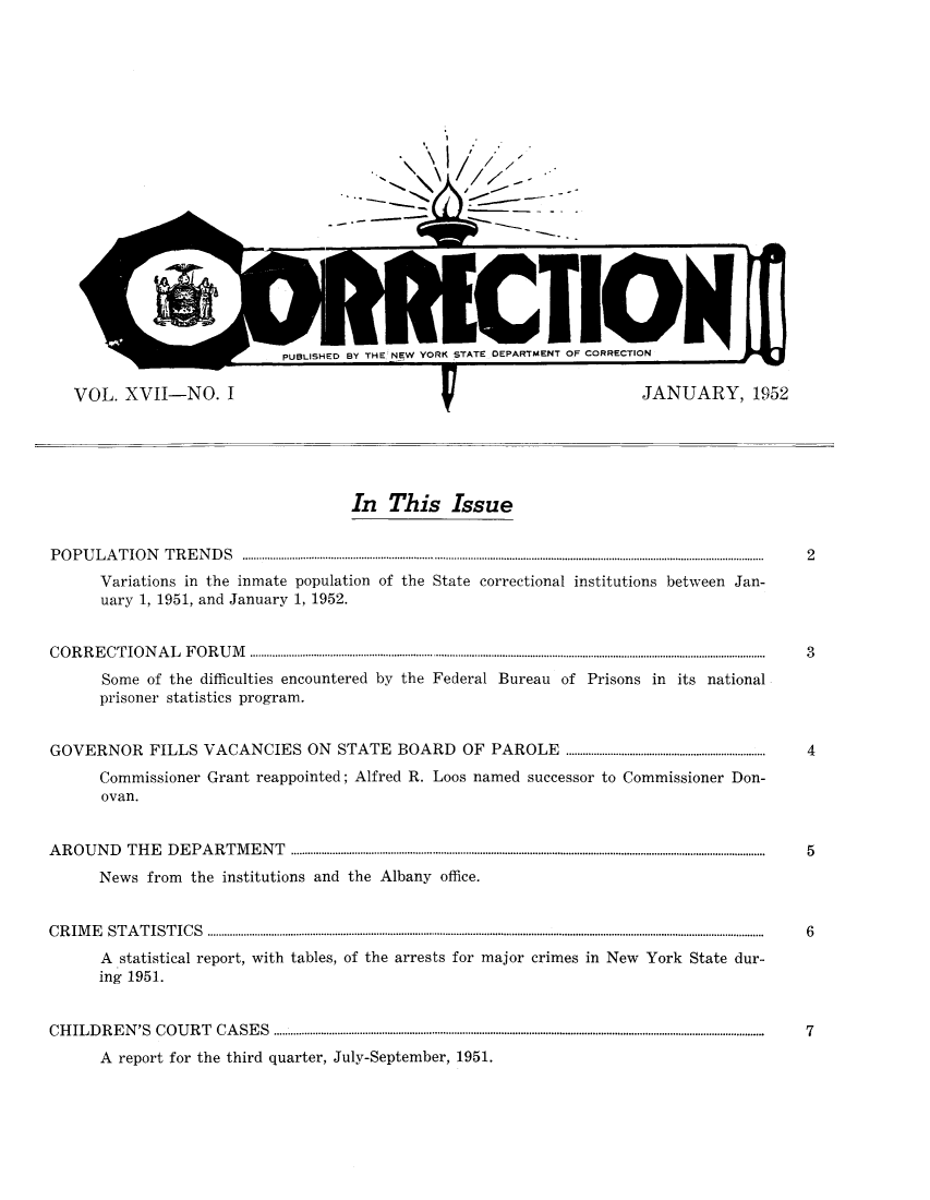 handle is hein.journals/crecton17 and id is 1 raw text is: VOL. XVII-NO. IJANUARY, 1952In This IssueP O P U  L A  T IO N    T R E N D  S  ............................................................................................................................................................................................  2Variations in the inmate population of the State correctional institutions between Jan-uary 1, 1951, and January 1, 1952.C O R  R E CT   IO N  A L  F O  R U  M         ..........................................................................................................................................  3Some of the difficulties encountered by the Federal Bureau of Prisons in its nationalprisoner statistics program.GOVERNOR            FILLS VACANCIES ON                    STATE       BOARD        OF   PAROLE         ........................................................................  4Commissioner Grant reappointed; Alfred R. Loos named successor to Commissioner Don-ovan.A  R O U  N D   T H E   D E  P A R T  M E  N T   ...........................................................................................................................................................................  5News from the institutions and the Albany office.C R IM   E   S T A T IS T IC S  .........................................................................................................................................................................................................  6A statistical report, with tables, of the arrests for major crimes in New York State dur-ing 1951.C H  IL D R  E N  'S  C O U R T  C A  S E S  .................................................................................................................................................................................  7A report for the third quarter, July-September, 1951.