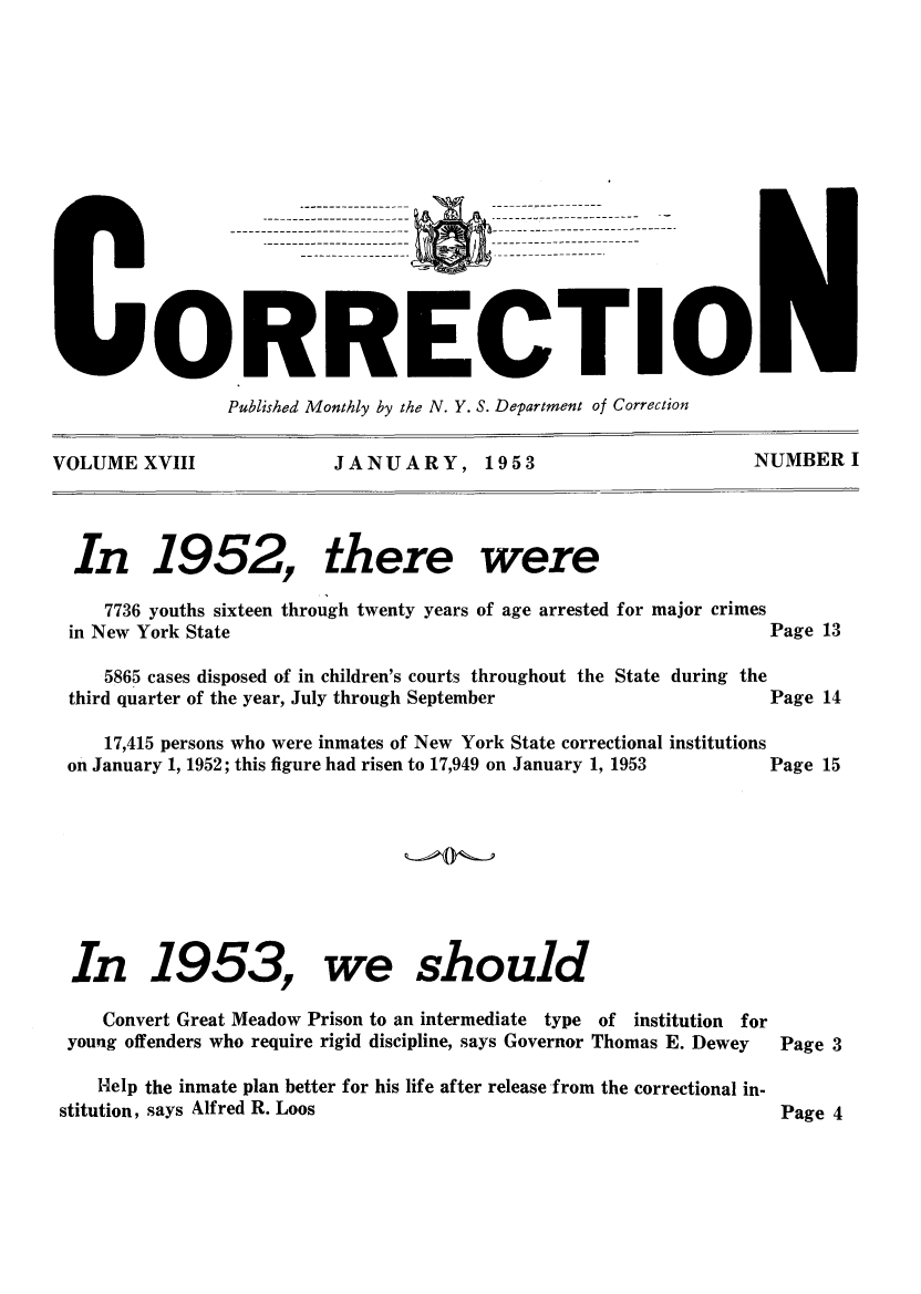 handle is hein.journals/crecton18 and id is 1 raw text is: yO:RRECTIOIPublished Monthly by the N. Y. S. Department of CorrectionVOLUME XVIII      JANUARY, 1953               NUMBERIIn 1952, there were7736 youths sixteen through twenty years of age arrested for major crimesin New York State5865 cases disposed of in children's courts throughout the State during thethird quarter of the year, July through September17,415 persons who were inmates of New York State correctional institutionson January 1, 1952; this figure had risen to 17,949 on January 1, 1953In 1953, we shouldConvert Great Meadow Prison to an intermediate type of institution foryoung offenders who require rigid discipline, says Governor Thomas E. DeweyHelp the inmate plan better for his life after release from the correctional in-stitution, says Alfred R. LoosPage 13Page 14Page 15Page 3Page 4------------------------------------------------------------------------------------------------------------------------------------------------------------------------------------------------------------------------------------