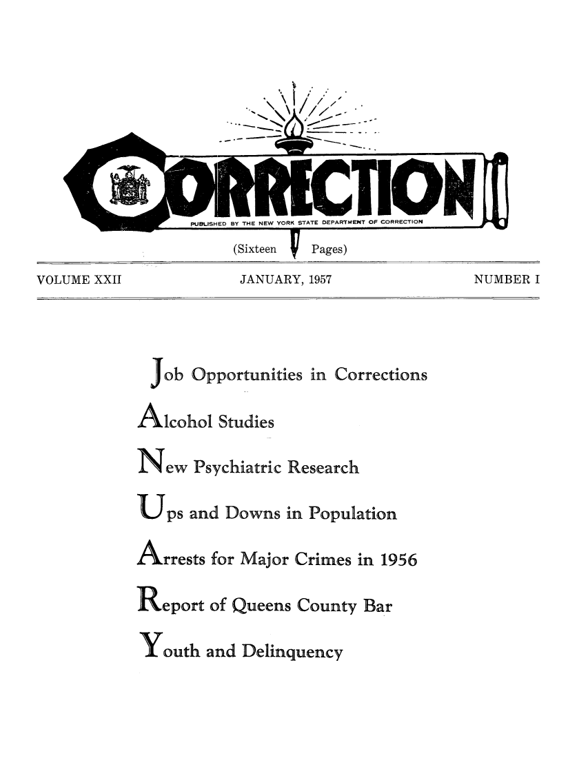 handle is hein.journals/crecton22 and id is 1 raw text is: /- '*%. -- - -PUBUSHED BY THE NEW YORK STATE DEPARTMENT OF CORRECTION(Sixteen          Pages)VOLUME XXII         JANUARY, 1957            NUMBER IjobOpportunities in CorrectionsAlcohol Studiesew PsychiatricUps and DownsResearchin PopulationArrests for Major Crimes in 1956Reportof Queens County BarY outh and Delinquency
