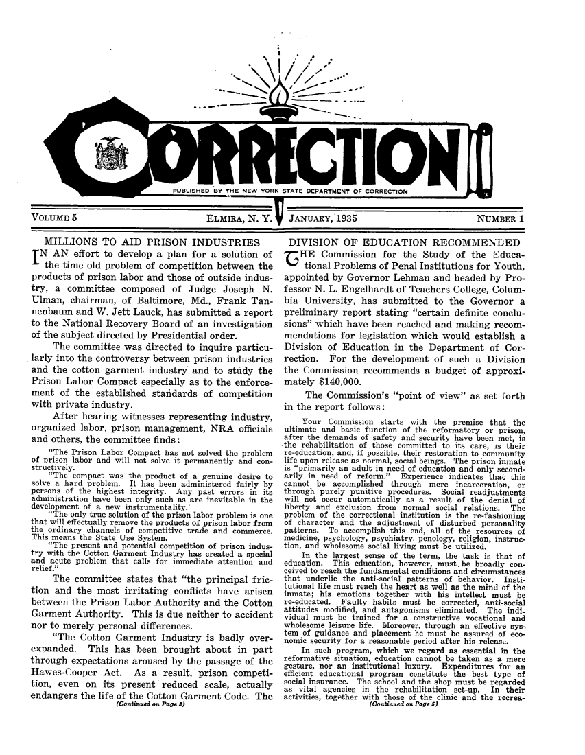 handle is hein.journals/crecton5 and id is 1 raw text is: ow        W = = WW -W              - UWWWPUBLISHED BY THE NEW YORK STATE DEPARTMENT OF CORRECTIONVOLUME 5                       ELMIRA, N. Y.  JANUARY, 1935MILLIONS TO AID PRISON INDUSTRIESN AN effort to develop a plan for a solution ofthe time old problem of competition between theproducts of prison labor and those of outside indus-try, a committee composed of Judge Joseph N.Ulman, chairman, of Baltimore, Md., Frank Tan-nenbaum and W. Jett Lauck, has submitted a reportto the National Recovery Board of an investigationof the subject directed by Presidential order.The committee was directed to inquire particu-larly into the controversy between prison industriesand the cotton garment industry and to study thePrison Labor Compact especially as to the enforce-ment of the established staildards of competitionwith private industry.After hearing witnesses representing industry,organized labor, prison management, NRA officialsand others, the committee finds:The Prison Labor Compact has not solved the problemof prison labor and will not solve it permanently and con-structively.The compact was the product of a genuine desire tosolve a hard problem. It has been administered fairly bypersons of the highest integrity. Any past errors in itsadministration have been only such as are inevitable in thedevelopment of a new instrumentality.'The only true solution of the prison labor problem is onethat will effectually remove the products of prison labor fromthe ordinary channels of competitive trade and commerce.This means the State Use System.The present and potential competition of prison indus-try with the Cotton Garment Industry has created a specialand acute problem that calls for immediate attention andrelief.The committee states that the principal fric-tion and the most irritating conflicts have arisenbetween the Prison Labor Authority and the CottonGarment Authority. This is due neither to accidentnor to merely personal differences.The Cotton Garment Industry is badly over-expanded. This has been brought about in partthrough expectations aroused by the passage of theHawes-Cooper Act. As a result, prison competi-tion, even on its present reduced scale, actuallyendangers the life of the Cotton Garment Code. The(Continued on Page 5)DIVISION OF EDUCATION RECOMMENDEDHE Commission for the Study of the Wduca-tional Problems of Penal Institutions for Youth,appointed by Governor Lehman and headed by Pro-fessor N. L. Engelhardt of Teachers College, Colum-bia University, has submitted to the Governor apreliminary report stating certain definite conclu-sions which have been reached and making recom-mendations for legislation which would establish aDivision of Education in the Department of Cor-rection. For the development of such a Divisionthe Commission recommends a budget of approxi-mately $140,000.The Commission's point of view as set forthin the report follows:Your Commission starts with the premise that theultimate and basic function of the reformatory or prison,after the demands of safety and security have been met, isthe rehabilitation of those committed to its care, is theirre-education, and, if possible, their restoration to communitylife upon release as normal, social beings. The prison inmateis primarily an adult in need of education and only second-arily in need of reform.  Experience indicates that thiscannot be accomplished through mere incarceration, orthrough purely punitive procedures. Social readjustmentswill not occur automatically as a result of the denial ofliberty and exclusion from normal social relations. Theproblem of the correctional institution is the re-fashioningof character and the adjustment of disturbed personalitypatterns. To accomplish this end, all of the resources ofmedicine, psychology, psychiatry, penology, religion, instruc-tion, and wholesome social living must be utilized.In the largest sense of the term, the task is that ofeducation. This education, however, must.be broadly con-ceived to reach the fundamental conditions and circumstancesthat underlie the anti-social patterns of behavior. Insti-tutional life must reach the heart as well as the mind of theinmate; his emotions together with his intellect must bere-educated. Faulty habits must be corrected, anti-socialattitudes modified, and antagonisms eliminated. The indi-vidual must be trained for a constructive vocational andwholesome leisure life. Moreover, through an effective sys,tem of guidance and placement he must be assured of eco-nomic security for a reasonable period after his release.In such program, which we regard as essential in thereformative situation, education cannot be taken as a meregesture, nor an institutional luxury. Expenditures for anefficient educational program constitute the best type ofsocial insurance. The school and the shop must be regardedas vital agencies in the rehabilitation set-up.  In theiractivities, together with those of the clinic and the recrea-(Continued on Page 5)NUMBER 1