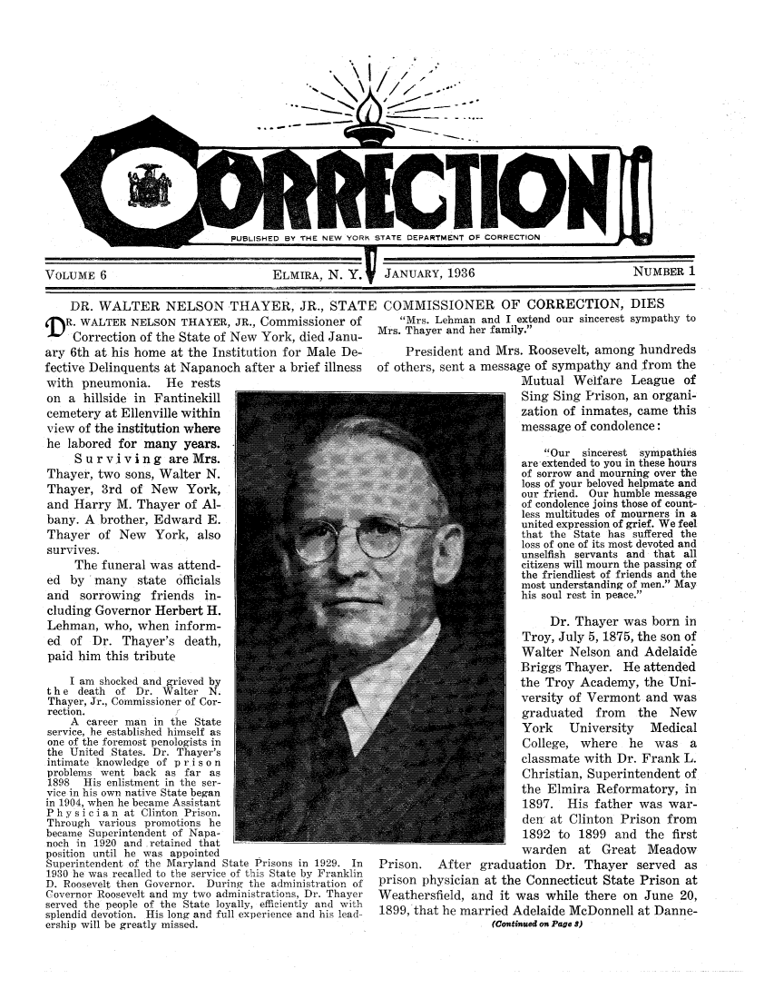 handle is hein.journals/crecton6 and id is 1 raw text is: I---I - -IVOLUME 6ELMIRA, N. Y. V JANUARY, 1936NUMBER 1DR. WALTER NELSON THAYER, JR., STATE COMMISSIONER OF CORRECTION, DIESR. WALTER NELSON THAYER, JR., Commissioner of          Mrs. Lehman and I extend our sincerest sympathy toCorrection of the State of New York, died Janu-   Mrs. Thayer and her family.ary 6th at his home at the Institution for Male De-         President and Mrs. Roosevelt, among hundredsfective Delinquents at Napanoch after a brief illness  of others, sent a message of sympathy and from thewith pneumonia. He rests                                                       Mutual Welfare League ofon a hillside in Fantinekill                                                   Sing Sing Prison, an organi-cemetery at Ellenville within                                                  zation of inmates, came thisview of the institution where                                                 message of condolence:he labored for many years.Orsnest                                                                 ymahsMr. Lhma ad IextndOur sincerest sympathitosare. extended to you in these hoursThayer, two sons, Walter N.                                                    of sorrow and mourning over theThayer, 3rd of New     York,                                                  loss of your beloved helpmate andour friend. Our humble messageand Harry M. Thayer of Al-                                                    of condolence joins those of count-bany A  rothr,  dwar  E.less multitudes of mourners in aunited expression of grief. We feelThayer of New     York, also                                                  that the State has suffered thesurvives,                                                                     loss of one of its most devoted andunselfish servants and that allThe funeral was attend-             41citizens will mourn the passing ofed b  may  stte  fficalsthe friendliest of friends and theymost understanding of men. Mayand  sorrowing   friends in-                                                  his soul rest in peace.cluding Governor Herbert H.Lehman, who, when inform-                                                          Dr. Thayer was born ined of Dr. Thayer's death                                                       Troy, July 5, 1875, the son ofpaid him this tribute                                                         Walter Nelson and AdelaideBriggs Thayer. He attendedI am shocked and grieved by                                               the Troy Academy, the Uni-the  death of Dr. Walter N.Thayer, Jr., Commissioner of Cor-                                             versity of Vermont and wasrection.                                                                      graduated    from   the  NewA career man in the Statethedicalservice, he established himself asn                                                           ri      eone of the foremost penologists in                                            College, where    he  was athe United States. Dr. Thayer'saintimate knowledge of p r i s o nth                                                                     nproblems went hack as far as                                                   Christian, Superintendent of1898 His enlistment in the ser-vice in his own native State began                                             the Elmira Reformatory, inin 1904, when he became AssistantofPhysician at Clinton Prison.                                                  dt fen   dlisthon  rieds farThrough various promotions hede-aClno                                                          Prsnfmbecame Superintendent of Napa-                                                 1892 to 1899 and the firstnoch in 1920 and retained thatposition until he was appointed                                                warden   at Great MeadowSuperintendent of th  Maryland State Prisons in 1929. In  Prison.  After graduation Dr. Thayer served as1930 he wa recalled to the service of this State by FranklinD. Roosevelt then Governor. During the administration of  prison physician at the Connecticut State Prison atCovernor Roosevelt and my two administrations, Dr. Thayer  Weathersfield, and it was while there on June 20,served the people of the State loyally, efficiently and withsplendid devotion. His long and full experience and hi lead  1899, that he married Adelaide McDonnell at Danne-ership will be greatly missed.                                            (Continued o Page )