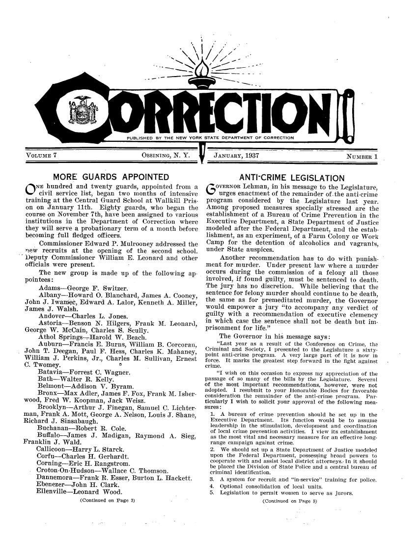 handle is hein.journals/crecton7 and id is 1 raw text is: - ,,IE----~~~ -111      - - - - -IPUBLISHED BY THE NEW YORK STATE DEPARTMENT OF CORRECTIONVOLUME 7                      OsSININo, N. Y.    JANUARY, 1937MORE GUARDS APPOINTEDO NE hundred and twenty guards, appointed from acivil service list, began two months of intensivetraining at the Central Guard School at Wallkill Pris-on on January 11th. Eighty guards, who began thecourse on November 7th, have been assigned to variousinstitutions in the Department of Correction wherethey will serve a probationary term of a month beforebecoming full fledged officers.Commissioner Edward P. Mulrooney addressed thenew recruits at the opening of the second school.'Deputy Commissioner William E. Leonard and otherofficials were present.The new group is made up of the following ap-pointees:Adams-George F. Switzer.Albany-Howard 0. Blanchard, James A. Cooney,John J. Iwapec, Edward A. Lalor, Kenneth A. Miller,James J. Walsh.Andover-Charles L. Jones.Astoria-Benson N. Hilgers, Frank M. Leonard,George W. McCain, Charles S. Scully.Athol Springs-Harold W. Beach.Auburn-Francis E. Burns, William B. Corcoran,John T. Deegan, Paul F. Hess, Charles K. Mahaney,William J. Perkins, Jr., Charles M. Sullivan, ErnestC. Twomey.                  CBatavia-Forrest C. Wagner.Bath-Walter R. Kelly.Belmont-Addison V. Byram.Bronx-Max Adler, James F. Fox, Frank M. Isher-wood, Fred W. Koopman, Jack Weisz.Brooklyn-Arthur J. Finegan, Samuel C. Lichter-man, Frank A. Mott, George A. Nelson, Louis J. Shane,Richard J. Sinsabaugh.Buchanan-Robert R. Cole.Buffalo-James J. Madigan, Raymond A. Sieg,Franklin J. Wald.Callicoon-Harry L. Starck.Corfu-Charles H. Gerhardt.Corning-Eric H. Rangstrom.Croton-On-Hudson-Wallace C. Thomson.Dannemora-Frank R. Esser, Burton L. Hackett.Ebenezer-John H. Clark.Ellenville-Leonard Wood.(Continued on Page 3)ANTI-CRIME LEGISLATIONOVERNOR Lehman, in his message to the Legislature,urges enactment of the remainder of.the anti-crimeprogram considered by the Legislature last year.Among proposed measures specially stressed are theestablishment of a Bureau of Crime Prevention in theExecutive Department, a State Department of Justicemodeled after the Federal Department, and the estab-lishment, as an experiment, of a Farm Colony or WorkCamp for the detention of alcoholics and vagrants,under State auspices.Another recommendation has to do with punish-ment for murder. Under present law where a murderoccurs during the commission of a felony all thoseinvolved, if found guilty, must be sentenced to death.The jury has no discretion. While believing that thesentence for felony murder should continue to be death,the same as for premeditated murder, the Governorwould empower a jury to accompany any verdict ofguilty with a recommendation of executive clemencyin which case the sentence shall not be death but im-prisonment for life.The Governor in his message says:Last year as a result of the Conference on Crime, theCriminal and Society, I presented to the Legislature a sixty-point anti-crime program. A very large part of it is now inforce. It marks the greatest step forward in the fight againstcrime.I wish on this occasion to express my appreciation of thepassage of so many of the bills by the Legislature. Severalof the most important recommendations, however, were notadopted. I resubmit to your Honorable Bodies for favorableconsideration the remainder of the anti-crime program. Par-ticularly I wish to solicit your approval of the following mea-sures:1. A bureau of crime prevention should be set up in theExecutive Department. Its function would be to assumeleadership in the stimulation, development and coordinationof local crime prevention activities. I view its establishmentas the most vital and necessary measure for an effective long-range campaign against crime.2. We should set up a State Department of Justice modeledupon the Federal Department, possessing broad powers tocooperate with and assist local district attorneys.- In it shouldbe placed the Division of State Police and a central bureau ofcriminal identification.3. A system for recruit and in-service training for police.4. Optional consolidation of local units.5. Legislation to permit women to serve as jurors.(Continued on Page 5)NUMBER 1