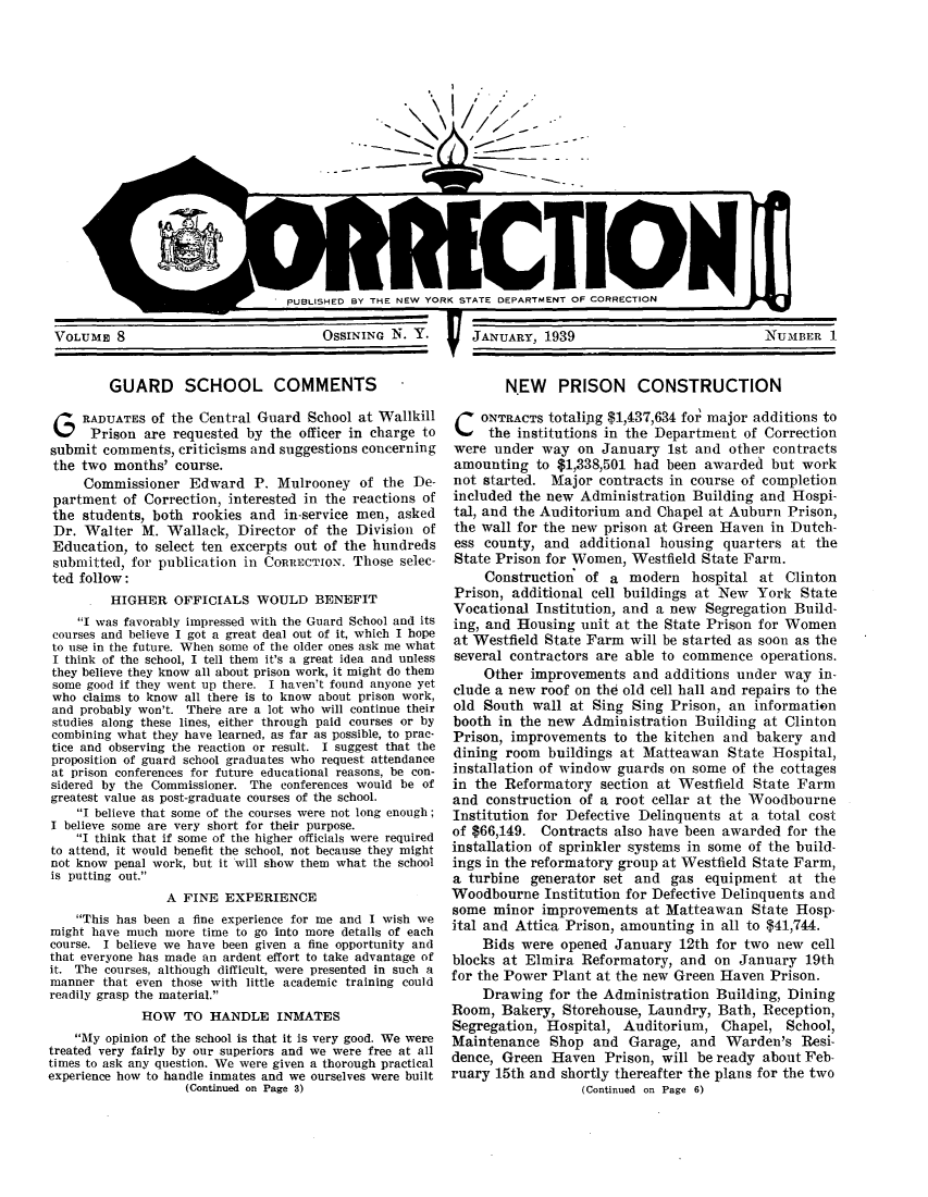 handle is hein.journals/crecton9 and id is 1 raw text is: PUBLISHED BY THE NEW YORK STATE DEPARTMENT OF CORRECTIONVOLUME 8                         OSSINING N. Y.    JANUARY, 1939GUARD SCHOOL COMMENTS -G RADUATES of the Central Guard School at WallkillPrison are requested by the officer in charge tosubmit comments, criticisms and suggestions concerningthe two months' course.Commissioner Edward P. Mulrooney of the De-partment of Correction, interested in the reactions ofthe students, both rookies and in-service men, askedDr. Walter M. Wallack, Director of the Division ofEducation, to select ten excerpts out of the hundredssubmitted, for publication in CORRECTION. Those selec-ted follow:HIGHER OFFICIALS WOULD BENEFITI was favorably impressed with the Guard School and itscourses and believe I got a great deal out of it, which I hopeto use in the future. When some of the older ones ask me whatI think of the school, I tell them it's a great idea and unlessthey believe they know all about prison work, it might do themsome good if they went up there. I haven't found anyone yetwho claims to know all there is to know about prison work,and probably won't. There are a lot who will continue theirstudies along these lines, either through paid courses or bycombining what they have learned, as far as possible, to prac-tice and observing the reaction or result. I suggest that theproposition of guard school graduates who request attendanceat prison conferences for future educational reasons, be con-sidered by the Commissioner. The conferences would be ofgreatest value as post-graduate courses of the school.I believe that some of the courses were not long enough;I believe some are very short for their purpose.I think that if some of the higher officials were requiredto attend, it would benefit the school, not because they mightnot know penal work, but it will show them what the schoolis putting out.A FINE EXPERIENCEThis has been a fine experience for me and I wish wemight have much more time to go into more details of eachcourse. I believe we have been given a fine opportunity andthat everyone has made an ardent effort to take advantage ofit. The courses, although difficult, were presented in such amanner that even those with little academic training couldreadily grasp the material.HOW TO HANDLE INMATESMy opinion of the school is that it is very good. We weretreated very fairly by our superiors and we were free at alltimes to ask any question. We were given a thorough practicalexperience how to handle inmates and we ourselves were built(Continued on Page 3)NEW PRISON CONSTRUCTIONCONTRACTS 0totaling $1,437,634 fo' major additions tothe institutions in the Department of Correctionwere under way on January 1st and other contractsamounting to $1,338,501 had been awarded but worknot started. Major contracts in course of completionincluded the new Administration Building and Hospi-tal, and the Auditorium and Chapel at Auburn Prison,the wall for the new prison at Green Haven in Dutch-ess county, and additional housing quarters at theState Prison for Women, Westfield State Farm.Construction of a modern hospital at ClintonPrison, additional cell buildings at New York StateVocational Institution, and a new Segregation Build-ing, and Housing unit at the State Prison for Womenat Westfield State Farm will be started as soon as theseveral contractors are able to commence operations.Other improvements and additions under way in-clude a new roof on the old cell hall and repairs to theold South wall at Sing Sing Prison, an informationbooth in the new Administration Building at ClintonPrison, improvements to the kitchen and bakery anddining room buildings at Matteawan State Hospital,installation of window guards on some of the cottagesin the Reformatory section at Westfield State Farmand construction of a root cellar at the WoodbourneInstitution for Defective Delinquents at a total costof $66,149. Contracts also have been awarded for theinstallation of sprinkler systems in some of the build-ings in the reformatory group at Westfield State Farm,a turbine generator set and gas equipment at theWoodbourne Institution for Defective Delinquents andsome minor improvements at Matteawan State Hosp-ital and Attica Prison, amounting in all to $41,744.Bids were opened January 12th for two new cellblocks at Elmira Reformatory, and on January 19thfor the Power Plant at the new Green Haven Prison.Drawing for the Administration Building, DiningRoom, Bakery, Storehouse, Laundry, Bath, Reception,Segregation, Hospital, Auditorium, Chapel, School,Maintenance Shop and Garage, and Warden's Resi-dence, Green Haven Prison, will be ready about Feb-ruary 15th and shortly thereafter the plans for the two(Continued on Page 6)NUMBER 1