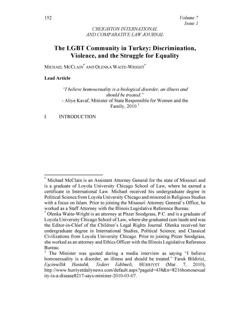handle is hein.journals/creintcl7 and id is 154 raw text is: 

152                                                          Volume 7
                                                              Issue ]
                      CREIGHTONINTERNA TIONAL
                   AND  COMPARATIVE LAW JO URNAL

     The  LGBT Community in Turkey: Discrimination,
            Violence,   and  the  Struggle   for  Equality

MICHAEL  MCCLAIN*  AND OLENKA  WAITE-WRIGHT*

Lead Article

         I believe homosexuality is a biological disorder, an illness and
                            should be treated 
        - Aliye Kavaf, Minister of State Responsible for Women and the
                              Family, 2010.1

I.     INTRODUCTION











* Michael McClain is an Assistant Attorney General for the state of Missouri and
is a graduate of Loyola University Chicago School of Law, where he earned a
certificate in International Law. Michael received his undergraduate degree in
Political Science from Loyola University Chicago and minored in Religious Studies
with a focus on Islam. Prior to joining the Missouri Attorney General's Office, he
worked as a Staff Attorney with the Illinois Legislative Reference Bureau.
* Olenka Waite-Wright is an attorney at Pitzer Snodgrass, P.C. and is a graduate of
Loyola University Chicago School of Law, where she graduated cum laude and was
the Editor-in-Chief of the Children's Legal Rights Journal. Olenka received her
undergraduate degree in International Studies, Political Science, and Classical
Civilizations from Loyola University Chicago. Prior to joining Pitzer Snodgrass,
she worked as an attorney and Ethics Officer with the Illinois Legislative Reference
Bureau.
1 The  Minister was quoted during a  media interview as saying I believe
homosexuality is a disorder, an illness and should be treated. Faruk Bildirici,
Eycinsellik Hastahk,   Tedavi   Edilmeli, HORRIYET    (Mar.   7,  2010),
http://www.hurriyetdailynews.com/default.aspx?pageid=438&n=8216homosexual
ity-is-a-disease82 17-says-mini ster-20 10-03-07.


