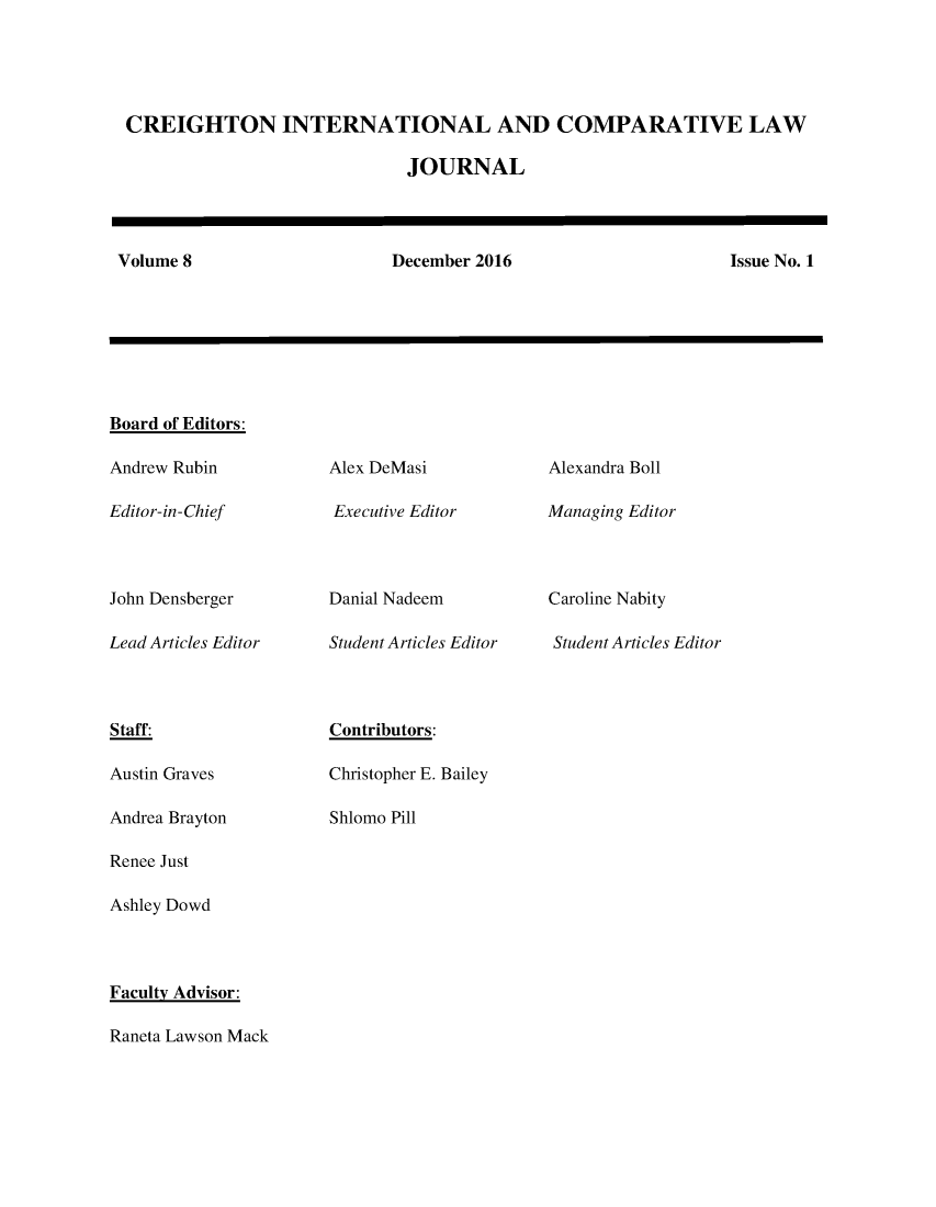 handle is hein.journals/creintcl8 and id is 1 raw text is: 





CREIGHTON INTERNATIONAL AND COMPARATIVE LAW

                              JOURNAL




Volume 8                     December 2016                      Issue No. 1


Board of Editors:

Andrew Rubin

Editor-in-Chief



John Densberger

Lead Articles Editor


Alex DeMasi

Executive Editor



Danial Nadeem

Student Articles Editor


Alexandra Boll

Managing Editor



Caroline Nabity

Student Articles Editor


Staff:

Austin Graves

Andrea Brayton

Renee Just

Ashley Dowd


Contributors:

Christopher E. Bailey

Shlomo Pill


Faculty Advisor:

Raneta Lawson Mack


