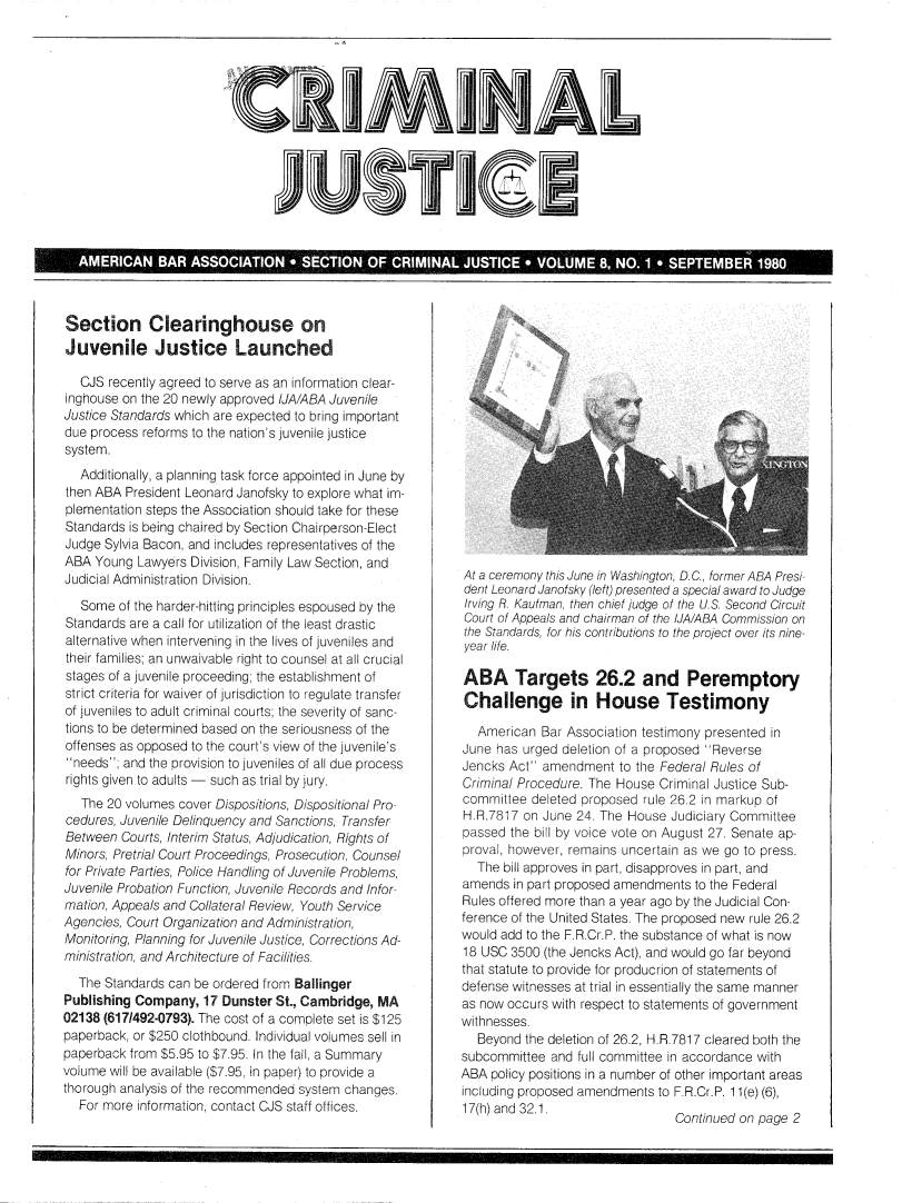 handle is hein.journals/crijust8 and id is 1 raw text is: CRIMINAL          lU l ].#I  a ESection Clearinghouse onJuvenile Justice Launched   CJS recently agreed to serve as an information clear-inghouse on the 20 newly approved iJA/ABA JuvenileJustice Standards which are expected to bring importantdue process reforms to the nation's juvenile justicesystem.   Additionally, a planning task force appointed in June bythen ABA President Leonard Janofsky to explore what im-plementation steps the Association should take for theseStandards is being chaired by Section Chairperson-ElectJudge Sylvia Bacon, and includes representatives of theABA  Young Lawyers Division, Family Law Section, andJudicial Administration Division.   Some of the harder-hitting principles espoused by theStandards are a call for utilization of the least drasticalternative when intervening in the lives of juveniles andtheir families; an unwaivable right to counsel at all crucialstages of a juvenile proceeding; the establishment ofstrict criteria for waiver of jurisdiction to regulate transferof juveniles to adult criminal courts; the severity of sanc-tions to be determined based on the seriousness of theoffenses as opposed to the court's view of the juvenile'sneeds; and the provision to juveniles of all due processrights given to adults - such as trial by jury.   The 20 volumes cover Dispositions, Dispositional Pro-cedures, Juvenile Delinquency and Sanctions, TransferBetween  Courts, Interim Status, Adjudication, Rights ofMinors, Pretrial Court Proceedings, Prosecution, Counselfor Private Parties, Police Handling of Juvenile Problems,Juvenile Probation Function, Juvenile Records and Infor-mation, Appeals and Collateral Review, Youth ServiceAgencies, Court Organization and Administration,Monitoring, Planning for Juvenile Justice, Corrections Ad-ministration, and Architecture of Facilities.  The Standards can be ordered from BallingerPublishing Company,  17 Dunster St., Cambridge, MA02138 (6171492-0793). The cost of a complete set is $125paperback, or $250 clothbound. Individual volumes sell inpaperback from $5.95 to $7.95. In the fail, a Summaryvolume will be available ($7.95, in paper) to provide athorough analysis of the recommended system changes.  For more information, contact CJS staff offices.At a ceremony this June in Washington, D.C., former ABA Presi-dent Leonard Janofsky (left) presented a special award to JudgeIrving R. Kaufman, then chief judge of the U.S. Second CircuitCourt of Appeals and chairman of the IJA/ABA Commission onthe Standards, for his contributions to the project over its nine-year life.ABA Targets 26.2 and PeremptoryChallenge in House Testimony   American Bar Association testimony presented inJune has urged deletion of a proposed ReverseJencks Act' amendment   to the Federal Rules ofCriminal Procedure. The House Criminal Justice Sub-committee  deleted proposed rule 26.2 in markup ofH.R.7817 on June  24. The House Judiciary Committeepassed the bill by voice vote on August 27. Senate ap-proval, however, remains uncertain as we go to press.  The bill approves in part, disapproves in part, andamends  in part proposed amendments to the FederalRules offered more than a year ago by the Judicial Con-ference of the United States. The proposed new rule 26.2would add to the F.R.Cr.P. the substance of what is now18 USC  3500 (the Jencks Act), and would go far beyondthat statute to provide for producrion of statements ofdefense witnesses at trial in essentially the same manneras now occurs with respect to statements of governmentwithnesses.   Beyond the deletion of 26.2, H.R.7817 cleared both thesubcommittee  and full committee in accordance withABA  policy positions in a number of other important areasincluding proposed amendments to F.R.Cr.P. 11(e) (6),17(h) and 32.1.                  Continued on page 2