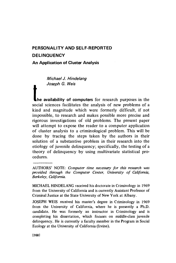 handle is hein.journals/crim10 and id is 270 raw text is: PERSONALITY AND SELF-REPORTED

DELINQUENCY
An Application of Cluster Analysis
Michael J. Hindelang
Joseph G. Weis
the availability of computers for research purposes in the
social sciences facilitates the analysis of new problems of a
kind and magnitude which were formerly difficult, if not
impossible, to research and makes possible more precise and
rigorous investigations of old problems. The present paper
will attempt to expose the reader to a computer application
of cluster analysis to a criminological problem. This will be
done by tracing the steps taken by the authors in their
solution of a substantive problem in their research into the
etiology of juvenile delinquency; specifically, the testing of a
theory of delinquency by using multivariate statistical pro-
cedures.
AUTHORS' NOTE: Computer time necessary for this research was
provided through the Computer Center, University of California,
Berkeley, California.
MICHAEL HINDELANG received his doctorate in Criminology in 1969
from the University of California and is currently Assistant Professor of
Criminal Justice at the State University of New York at Albany.
JOSEPH WEIS received his master's degree in Criminology in 1969
from the University of California, where he is presently a Ph.D.
candidate. He was formerly an instructor in Criminology and is
completing his dissertation, which focuses on middle-class juvenile
delinquency. He is currently a faculty member in the Program in Social
Ecology at the University of California (Irvine).

[2681


