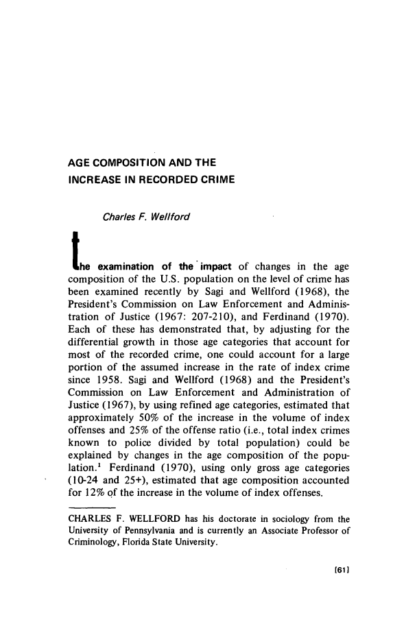 handle is hein.journals/crim11 and id is 61 raw text is: AGE COMPOSITION AND THEINCREASE IN RECORDED CRIMECharles F. Wellfordthe examination of the impact of changes in the agecomposition of the U.S. population on the level of crime hasbeen examined recently by Sagi and Wellford (1968), thePresident's Commission on Law Enforcement and Adminis-tration of Justice (1967: 207-210), and Ferdinand (1970).Each of these has demonstrated that, by adjusting for thedifferential growth in those age categories that account formost of the recorded crime, one could account for a largeportion of the assumed increase in the rate of index crimesince 1958. Sagi and Wellford (1968) and the President'sCommission on Law Enforcement and Administration ofJustice (1967), by using refined age categories, estimated thatapproximately 50% of the increase in the volume of indexoffenses and 25% of the offense ratio (i.e., total index crimesknown to police divided by total population) could beexplained by changes in the age composition of the popu-lation.' Ferdinand (1970), using only gross age categories(10-24 and 25+), estimated that age composition accountedfor 12% of the increase in the volume of index offenses.CHARLES F. WELLFORD has his doctorate in sociology from theUniversity of Pennsylvania and is currently an Associate Professor ofCriminology, Florida State University.